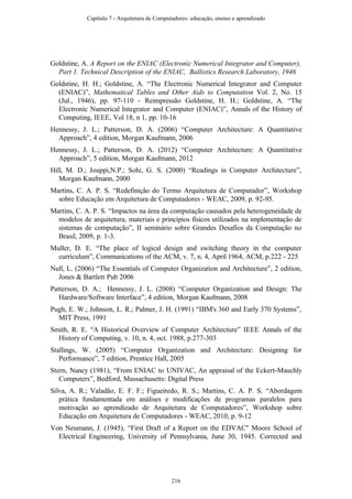 Goldstine, A. A Report on the ENIAC (Electronic Numerical Integrator and Computer),
Part 1. Technical Description of the ENIAC, Ballistics Research Laboratory, 1946
Goldstine, H. H.; Goldstine, A. “The Electronic Numerical Integrator and Computer
(ENIAC)”, Mathematical Tables and Other Aids to Computation Vol. 2, No. 15
(Jul., 1946), pp. 97-110 - Reimpressão Goldstine, H. H.; Goldstine, A. “The
Electronic Numerical Integrator and Computer (ENIAC)”, Annals of the History of
Computing, IEEE, Vol 18, n 1, pp. 10-16
Hennessy, J. L.; Patterson, D. A. (2006) “Computer Architecture: A Quantitative
Approach”, 4 edition, Morgan Kaufmann, 2006
Hennessy, J. L.; Patterson, D. A. (2012) “Computer Architecture: A Quantitative
Approach”, 5 edition, Morgan Kaufmann, 2012
Hill, M. D.; Jouppi,N.P.; Sohi, G. S. (2000) “Readings in Computer Architecture”,
Morgan Kaufmann, 2000
Martins, C. A. P. S. “Redefinição do Termo Arquitetura de Computador”, Workshop
sobre Educação em Arquitetura de Computadores - WEAC, 2009, p. 92-95.
Martins, C. A. P. S. “Impactos na área da computação causados pela heterogeneidade de
modelos de arquitetura, materiais e princípios físicos utilizados na implementação de
sistemas de computação”, II seminário sobre Grandes Desafios da Computação no
Brasil, 2009, p. 1-3.
Muller, D. E. “The place of logical design and switching theory in the computer
curriculum”, Communications of the ACM, v. 7, n. 4, April 1964, ACM, p.222 - 225
Null, L. (2006) “The Essentials of Computer Organization and Architecture”, 2 edition,
Jones & Bartlett Pub 2006
Patterson, D. A.; Hennessy, J. L. (2008) “Computer Organization and Design: The
Hardware/Software Interface”, 4 edition, Morgan Kaufmann, 2008
Pugh, E. W.; Johnson, L. R.; Palmer, J. H. (1991) “IBM's 360 and Early 370 Systems”,
MIT Press, 1991
Smith, R. E. “A Historical Overview of Computer Architecture” IEEE Annals of the
History of Computing, v. 10, n. 4, oct. 1988, p.277-303
Stallings, W. (2005) “Computer Organization and Architecture: Designing for
Performance”, 7 edition, Prentice Hall, 2005
Stern, Nancy (1981), “From ENIAC to UNIVAC, An appraisal of the Eckert-Mauchly
Computers”, Bedford, Massachusetts: Digital Press
Silva, A. R.; Valadão, E. F. F.; Figueiredo, R. S.; Martins, C. A. P. S. “Abordagem
prática fundamentada em análises e modificações de programas paralelos para
motivação ao aprendizado de Arquitetura de Computadores”, Workshop sobre
Educação em Arquitetura de Computadores - WEAC, 2010, p. 9-12
Von Neumann, J. (1945), “First Draft of a Report on the EDVAC" Moore School of
Electrical Engineering, University of Pennsylvania, June 30, 1945. Corrected and
Capítulo 7 - Arquitetura de Computadores: educação, ensino e aprendizado
216
 