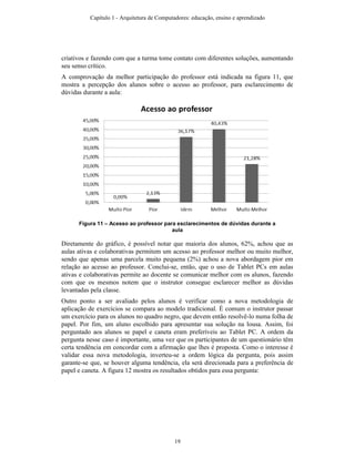 criativos e fazendo com que a turma tome contato com diferentes soluções, aumentando
seu senso crítico.
A comprovação da melhor participação do professor está indicada na figura 11, que
mostra a percepção dos alunos sobre o acesso ao professor, para esclarecimento de
dúvidas durante a aula:
Figura 11 – Acesso ao professor para esclarecimentos de dúvidas durante a
aula
Diretamente do gráfico, é possível notar que maioria dos alunos, 62%, achou que as
aulas ativas e colaborativas permitem um acesso ao professor melhor ou muito melhor,
sendo que apenas uma parcela muito pequena (2%) achou a nova abordagem pior em
relação ao acesso ao professor. Conclui-se, então, que o uso de Tablet PCs em aulas
ativas e colaborativas permite ao docente se comunicar melhor com os alunos, fazendo
com que os mesmos notem que o instrutor consegue esclarecer melhor as dúvidas
levantadas pela classe.
Outro ponto a ser avaliado pelos alunos é verificar como a nova metodologia de
aplicação de exercícios se compara ao modelo tradicional. É comum o instrutor passar
um exercício para os alunos no quadro negro, que devem então resolvê-lo numa folha de
papel. Por fim, um aluno escolhido para apresentar sua solução na lousa. Assim, foi
perguntado aos alunos se papel e caneta eram preferíveis ao Tablet PC. A ordem da
pergunta nesse caso é importante, uma vez que os participantes de um questionário têm
certa tendência em concordar com a afirmação que lhes é proposta. Como o interesse é
validar essa nova metodologia, inverteu-se a ordem lógica da pergunta, pois assim
garante-se que, se houver alguma tendência, ela será direcionada para a preferência de
papel e caneta. A figura 12 mostra os resultados obtidos para essa pergunta:
Capítulo 1 - Arquitetura de Computadores: educação, ensino e aprendizado
19
 