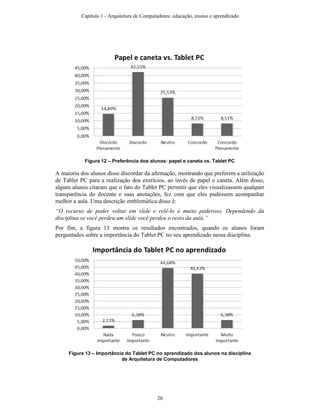 Figura 12 – Preferência dos alunos: papel e caneta vs. Tablet PC
A maioria dos alunos disse discordar da afirmação, mostrando que preferem a utilização
de Tablet PC para a realização dos exerícios, ao invés de papel e caneta. Além disso,
alguns alunos citaram que o fato do Tablet PC permitir que eles visualizassem qualquer
transparência do docente e suas anotações, fez com que eles pudessem acompanhar
melhor a aula. Uma descrição emblemática disso é:
“O recurso de poder voltar em slide e relê-lo é muito poderoso. Dependendo da
disciplina se você perdeu um slide você perdeu o resto da aula.”
Por fim, a figura 13 mostra os resultados encontrados, quando os alunos foram
perguntados sobre a importância do Tablet PC no seu aprendizado nessa disciplina.
Figura 13 – Importância do Tablet PC no aprendizado dos alunos na disciplina
de Arquitetura de Computadores
Capítulo 1 - Arquitetura de Computadores: educação, ensino e aprendizado
20
 
