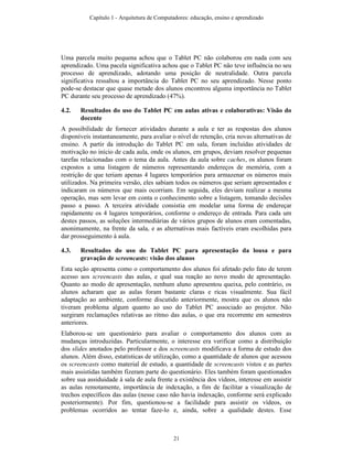 Uma parcela muito pequena achou que o Tablet PC não colaborou em nada com seu
aprendizado. Uma pacela significativa achou que o Tablet PC não teve influência no seu
processo de aprendizado, adotando uma posição de neutralidade. Outra parcela
significativa ressaltou a importância do Tablet PC no seu aprendizado. Nesse ponto
pode-se destacar que quase metade dos alunos encontrou alguma importância no Tablet
PC durante seu processo de aprendizado (47%).
4.2. Resultados do uso do Tablet PC em aulas ativas e colaborativas: Visão do
docente
A possibilidade de fornecer atividades durante a aula e ter as respostas dos alunos
disponíveis instantaneamente, para avaliar o nível de retenção, cria novas alternativas de
ensino. A partir da introdução do Tablet PC em sala, foram incluídas atividades de
motivação no início de cada aula, onde os alunos, em grupos, deviam resolver pequenas
tarefas relacionadas com o tema da aula. Antes da aula sobre caches, os alunos foram
expostos a uma listagem de números representando endereços de memória, com a
restrição de que teriam apenas 4 lugares temporários para armazenar os números mais
utilizados. Na primeira versão, eles sabiam todos os números que seriam apresentados e
indicaram os números que mais ocorriam. Em seguida, eles deviam realizar a mesma
operação, mas sem levar em conta o conhecimento sobre a listagem, tomando decisões
passo a passo. A terceira atividade consistia em modelar uma forma de endereçar
rapidamente os 4 lugares temporários, conforme o endereço de entrada. Para cada um
destes passos, as soluções intermediárias de vários grupos de alunos eram comentadas,
anonimamente, na frente da sala, e as alternativas mais factíveis eram escolhidas para
dar prosseguimento à aula.
4.3. Resultados do uso do Tablet PC para apresentação da lousa e para
gravação de screencasts: visão dos alunos
Esta seção apresenta como o comportamento dos alunos foi afetado pelo fato de terem
acesso aos screencasts das aulas, e qual sua reação ao novo modo de apresentação.
Quanto ao modo de apresentação, nenhum aluno apresentou queixa, pelo contrário, os
alunos acharam que as aulas foram bastante claras e ricas visualmente. Sua fácil
adaptação ao ambiente, conforme discutido anteriormente, mostra que os alunos não
tiveram problema algum quanto ao uso do Tablet PC associado ao projetor. Não
surgiram reclamações relativas ao ritmo das aulas, o que era recorrente em semestres
anteriores.
Elaborou-se um questionário para avaliar o comportamento dos alunos com as
mudanças introduzidas. Particularmente, o interesse era verificar como a distribuição
dos slides anotados pelo professor e dos screencasts modificava a forma de estudo dos
alunos. Além disso, estatísticas de utilização, como a quantidade de alunos que acessou
os screencasts como material de estudo, a quantidade de screencasts vistos e as partes
mais assistidas também fizeram parte do questionário. Eles também foram questionados
sobre sua assiduidade à sala de aula frente a existência dos vídeos, interesse em assistir
as aulas remotamente, importância de indexação, a fim de facilitar a visualização de
trechos específicos das aulas (nesse caso não havia indexação, conforme será explicado
posteriormente). Por fim, questionou-se a facilidade para assistir os vídeos, os
problemas ocorridos ao tentar faze-lo e, ainda, sobre a qualidade destes. Esse
Capítulo 1 - Arquitetura de Computadores: educação, ensino e aprendizado
21
 