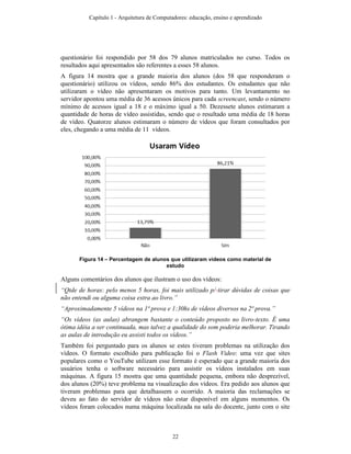 questionário foi respondido por 58 dos 79 alunos matriculados no curso. Todos os
resultados aqui apresentados são referentes a esses 58 alunos.
A figura 14 mostra que a grande maioria dos alunos (dos 58 que responderam o
questionário) utilizou os vídeos, sendo 86% dos estudantes. Os estudantes que não
utilizaram o vídeo não apresentaram os motivos para tanto. Um levantamento no
servidor apontou uma média de 36 acessos únicos para cada screencast, sendo o número
mínimo de acessos igual a 18 e o máximo igual a 50. Dezessete alunos estimaram a
quantidade de horas de vídeo assistidas, sendo que o resultado uma média de 18 horas
de vídeo. Quatorze alunos estimaram o número de vídeos que foram consultados por
eles, chegando a uma média de 11 vídeos.
Figura 14 – Percentagem de alunos que utilizaram vídeos como material de
estudo
Alguns comentários dos alunos que ilustram o uso dos vídeos:
“Qtde de horas: pelo menos 5 horas, foi mais utilizado p/ tirar dúvidas de coisas que
não entendi ou alguma coisa extra ao livro.”
“Aproximadamente 5 vídeos na 1ª prova e 1:30hs de vídeos diversos na 2ª prova.”
“Os vídeos (as aulas) abrangem bastante o conteúdo proposto no livro-texto. É uma
ótima idéia a ser continuada, mas talvez a qualidade do som poderia melhorar. Tirando
as aulas de introdução eu assisti todos os vídeos.”
Também foi perguntado para os alunos se estes tiveram problemas na utilização dos
vídeos. O formato escolhido para publicação foi o Flash Video: uma vez que sites
populares como o YouTube utilizam esse formato é esperado que a grande maioria dos
usuários tenha o software necessário para assistir os vídeos instalados em suas
máquinas. A figura 15 mostra que uma quantidade pequena, embora não desprezível,
dos alunos (20%) teve problema na visualização dos vídeos. Era pedido aos alunos que
tiveram problemas para que detalhassem o ocorrido. A maioria das reclamações se
deveu ao fato do servidor de vídeos não estar disponível em alguns momentos. Os
vídeos foram colocados numa máquina localizada na sala do docente, junto com o site
Capítulo 1 - Arquitetura de Computadores: educação, ensino e aprendizado
22
 
