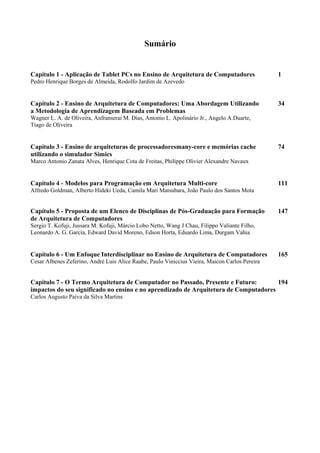 Sumário
Capítulo 1 - Aplicação de Tablet PCs no Ensino de Arquitetura de Computadores 1
Pedro Henrique Borges de Almeida, Rodolfo Jardim de Azevedo
Capítulo 2 - Ensino de Arquitetura de Computadores: Uma Abordagem Utilizando 34
a Metodologia de Aprendizagem Baseada em Problemas
Wagner L. A. de Oliveira, Anfranserai M. Dias, Antonio L. Apolinário Jr., Angelo A.Duarte,
Tiago de Oliveira
Capítulo 3 - Ensino de arquiteturas de processadoresmany-core e memórias cache 74
utilizando o simulador Simics
Marco Antonio Zanata Alves, Henrique Cota de Freitas, Philippe Olivier Alexandre Navaux
Capítulo 4 - Modelos para Programação em Arquitetura Multi-core 111
Alfredo Goldman, Alberto Hideki Ueda, Camila Mari Matsubara, João Paulo dos Santos Mota
Capítulo 5 - Proposta de um Elenco de Disciplinas de Pós-Graduação para Formação 147
de Arquitetura de Computadores
Sergio T. Kofuji, Jussara M. Kofuji, Márcio Lobo Netto, Wang J Chau, Filippo Valiante Filho,
Leonardo A. G. Garcia, Edward David Moreno, Edson Horta, Eduardo Lima, Durgam Vahia
Capítulo 6 - Um Enfoque Interdisciplinar no Ensino de Arquitetura de Computadores 165
Cesar Albenes Zeferino, André Luis Alice Raabe, Paulo Viniccius Vieira, Maicon Carlos Pereira
Capítulo 7 - O Termo Arquitetura de Computador no Passado, Presente e Futuro: 194
impactos do seu significado no ensino e no aprendizado de Arquitetura de Computadores
Carlos Augusto Paiva da Silva Martins
 