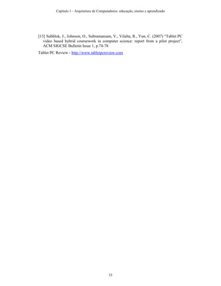 [13] Subhlok, J., Johnson, O., Subramaniam, V., Vilalta, R., Yun, C. (2007) “Tablet PC
video based hybrid coursework in computer science: report from a pilot project”,
ACM SIGCSE Bulletin Issue 1, p.74-78
Tablet PC Review - http://www.tabletpcreview.com
Capítulo 1 - Arquitetura de Computadores: educação, ensino e aprendizado
33
 