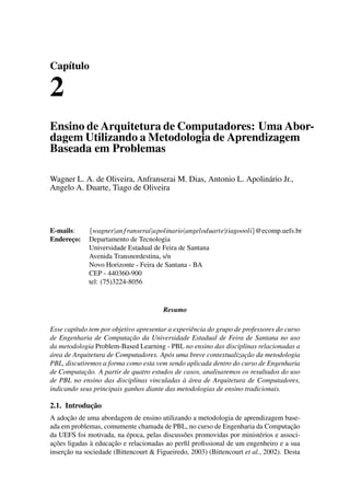 Capítulo
2
Ensino de Arquitetura de Computadores: Uma Abor-
dagem Utilizando a Metodologia de Aprendizagem
Baseada em Problemas
Wagner L. A. de Oliveira, Anfranserai M. Dias, Antonio L. Apolinário Jr.,
Angelo A. Duarte, Tiago de Oliveira
E-mails: {wagner|anfranserai|apolinario|angeloduarte|tiagoooli}@ecomp.uefs.br
Endereço: Departamento de Tecnologia
Universidade Estadual de Feira de Santana
Avenida Transnordestina, s/n
Novo Horizonte - Feira de Santana - BA
CEP - 440360-900
tel: (75)3224-8056
Resumo
Esse capítulo tem por objetivo apresentar a experiência do grupo de professores do curso
de Engenharia de Computação da Universidade Estadual de Feira de Santana no uso
da metodologia Problem-Based Learning - PBL no ensino das disciplinas relacionadas a
área de Arquitetura de Computadores. Após uma breve contextualização da metodologia
PBL, discutiremos a forma como esta vem sendo aplicada dentro do curso de Engenharia
de Computação. A partir de quatro estudos de casos, analisaremos os resultados do uso
de PBL no ensino das disciplinas vinculadas à área de Arquitetura de Computadores,
indicando seus principais ganhos diante das metodologias de ensino tradicionais.
2.1. Introdução
A adoção de uma abordagem de ensino utilizando a metodologia de aprendizagem base-
ada em problemas, comumente chamada de PBL, no curso de Engenharia da Computação
da UEFS foi motivada, na época, pelas discussões promovidas por ministérios e associ-
ações ligadas à educação e relacionadas ao perﬁl proﬁssional de um engenheiro e a sua
inserção na sociedade (Bittencourt & Figueiredo, 2003) (Bittencourt et al., 2002). Desta
 