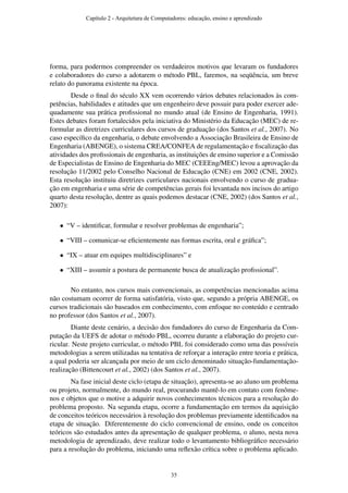 forma, para podermos compreender os verdadeiros motivos que levaram os fundadores
e colaboradores do curso a adotarem o método PBL, faremos, na seqüência, um breve
relato do panorama existente na época.
Desde o ﬁnal do século XX vem ocorrendo vários debates relacionados às com-
petências, habilidades e atitudes que um engenheiro deve possuir para poder exercer ade-
quadamente sua prática proﬁssional no mundo atual (de Ensino de Engenharia, 1991).
Estes debates foram fortalecidos pela iniciativa do Ministério da Educação (MEC) de re-
formular as diretrizes curriculares dos cursos de graduação (dos Santos et al., 2007). No
caso especíﬁco da engenharia, o debate envolvendo a Associação Brasileira de Ensino de
Engenharia (ABENGE), o sistema CREA/CONFEA de regulamentação e ﬁscalização das
atividades dos proﬁssionais de engenharia, as instituições de ensino superior e a Comissão
de Especialistas de Ensino de Engenharia do MEC (CEEEng/MEC) levou a aprovação da
resolução 11/2002 pelo Conselho Nacional de Educação (CNE) em 2002 (CNE, 2002).
Esta resolução instituiu diretrizes curriculares nacionais envolvendo o curso de gradua-
ção em engenharia e uma série de competências gerais foi levantada nos incisos do artigo
quarto desta resolução, dentre as quais podemos destacar (CNE, 2002) (dos Santos et al.,
2007):
• “V – identiﬁcar, formular e resolver problemas de engenharia”;
• “VIII – comunicar-se eﬁcientemente nas formas escrita, oral e gráﬁca”;
• “IX – atuar em equipes multidisciplinares” e
• “XIII – assumir a postura de permanente busca de atualização proﬁssional”.
No entanto, nos cursos mais convencionais, as competências mencionadas acima
não costumam ocorrer de forma satisfatória, visto que, segundo a própria ABENGE, os
cursos tradicionais são baseados em conhecimento, com enfoque no conteúdo e centrado
no professor (dos Santos et al., 2007).
Diante deste cenário, a decisão dos fundadores do curso de Engenharia da Com-
putação da UEFS de adotar o método PBL, ocorreu durante a elaboração do projeto cur-
ricular. Neste projeto curricular, o método PBL foi considerado como uma das possíveis
metodologias a serem utilizadas na tentativa de reforçar a interação entre teoria e prática,
a qual poderia ser alcançada por meio de um ciclo denominado situação-fundamentação-
realização (Bittencourt et al., 2002) (dos Santos et al., 2007).
Na fase inicial deste ciclo (etapa de situação), apresenta-se ao aluno um problema
ou projeto, normalmente, do mundo real, procurando mantê-lo em contato com fenôme-
nos e objetos que o motive a adquirir novos conhecimentos técnicos para a resolução do
problema proposto. Na segunda etapa, ocorre a fundamentação em termos da aquisição
de conceitos teóricos necessários à resolução dos problemas previamente identiﬁcados na
etapa de situação. Diferentemente do ciclo convencional de ensino, onde os conceitos
teóricos são estudados antes da apresentação de qualquer problema, o aluno, nesta nova
metodologia de aprendizado, deve realizar todo o levantamento bibliográﬁco necessário
para a resolução do problema, iniciando uma reﬂexão crítica sobre o problema aplicado.
Capítulo 2 - Arquitetura de Computadores: educação, ensino e aprendizado
35
 