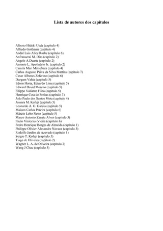 Lista de autores dos capítulos
Alberto Hideki Ueda (capítulo 4)
Alfredo Goldman (capítulo 4)
André Luis Alice Raabe (capítulo 6)
Anfranserai M. Dias (capítulo 2)
Angelo A.Duarte (capítulo 2)
Antonio L. Apolinário Jr. (capítulo 2)
Camila Mari Matsubara (capítulo 4)
Carlos Augusto Paiva da Silva Martins (capítulo 7)
Cesar Albenes Zeferino (capítulo 6)
Durgam Vahia (capítulo 5)
Edson Horta, Eduardo Lima (capítulo 5)
Edward David Moreno (capítulo 5)
Filippo Valiante Filho (capítulo 5)
Henrique Cota de Freitas (capítulo 3)
João Paulo dos Santos Mota (capítulo 4)
Jussara M. Kofuji (capítulo 5)
Leonardo A. G. Garcia (capítulo 5)
Maicon Carlos Pereira (capítulo 6)
Márcio Lobo Netto (capítulo 5)
Marco Antonio Zanata Alves (capítulo 3)
Paulo Viniccius Vieira (capítulo 6)
Pedro Henrique Borges de Almeida (capítulo 1)
Philippe Olivier Alexandre Navaux (capítulo 3)
Rodolfo Jardim de Azevedo (capítulo 1)
Sergio T. Kofuji (capítulo 5)
Tiago de Oliveira (capítulo 2)
Wagner L. A. de Oliveira (capítulo 2)
Wang J Chau (capítulo 5)
 