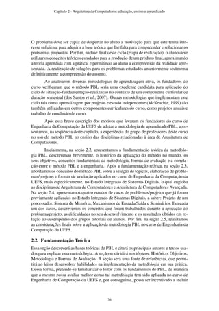 O problema deve ser capaz de despertar no aluno a motivação para que este tenha inte-
resse suﬁciente para adquirir a base teórica que lhe falta para compreender e solucionar os
problemas propostos. Por ﬁm, na fase ﬁnal deste ciclo (etapa de realização), o aluno deve
utilizar os conceitos teóricos estudados para a produção de um produto ﬁnal, aproximando
a teoria aprendida com a prática, e permitindo ao aluno a compreensão da realidade apre-
sentada. A realização de soluções para os problemas estudados anteriormente sedimenta
deﬁnitivamente a compreensão do assunto.
Ao analisarem diversas metodologias de aprendizagem ativa, os fundadores do
curso veriﬁcaram que o método PBL seria uma excelente candidata para aplicação do
ciclo de situação-fundamentação-realização no contexto de um componente curricular de
duração semestral (dos Santos et al., 2007). Outras metodologias que implementam este
ciclo tais como aprendizagem por projetos e estudo independente (McKeachie, 1999) são
também utilizadas em outros componentes curriculares do curso, como projetos anuais e
trabalho de conclusão de curso.
Após essa breve descrição dos motivos que levaram os fundadores do curso de
Engenharia da Computação da UEFS de adotar a metodologia de aprendizado PBL, apre-
sentamos, na seqüência deste capítulo, a experiência do grupo de professores deste curso
no uso do método PBL no ensino das disciplinas relacionadas à área de Arquitetura de
Computadores.
Inicialmente, na seção 2.2, apresentamos a fundamentação teórica da metodolo-
gia PBL, descrevendo brevemente, o histórico da aplicação do método no mundo, os
seus objetivos, conceitos fundamentais da metodologia, formas de avaliação e a correla-
ção entre o método PBL e a engenharia. Após a fundamentação teórica, na seção 2.3,
abordamos os conceitos do método PBL sobre a seleção de tópicos, elaboração de proble-
mas/projetos e formas de avaliação aplicados no curso de Engenharia da Computação da
UEFS, mais especiﬁcamente, no Estudo Integrado de Sistemas Digitais, o qual engloba
as disciplinas de Arquitetura de Computadores e Arquitetura de Computadores Avançada.
Na seção 2.4, apresentamos quatro estudos de casos de problemas/projetos que já foram
previamente aplicados no Estudo Integrado de Sistemas Digitais, a saber: Projeto de um
processador, Sistema de Memória, Mecanismos de Entrada/Saída e Seminários. Em cada
um dos casos, descrevemos os conceitos que foram trabalhados durante a aplicação do
problema/projeto, as diﬁculdades no seu desenvolvimento e os resultados obtidos em re-
lação ao desempenho dos grupos tutoriais de alunos. Por ﬁm, na seção 2.5, realizamos
as considerações ﬁnais sobre a aplicação da metodologia PBL no curso de Engenharia da
Computação da UEFS.
2.2. Fundamentação Teórica
Essa seção descreverá as bases teóricas de PBL e citará os principais autores e textos usa-
dos para explicar essa metodologia. A seção se dividirá nos tópicos: Histórico, Objetivos,
Metodologia e Formas de Avaliação. A seção será uma fonte de referências, que permi-
tirá ao leitor desenvolver habilidades na implementação da metodologia em sua prática.
Dessa forma, pretende-se familiarizar o leitor com os fundamentos de PBL, de maneira
que o mesmo possa avaliar melhor como tal metodologia tem sido aplicada no curso de
Engenharia de Computação da UEFS e, por conseguinte, possa ser incentivado a incluir
Capítulo 2 - Arquitetura de Computadores: educação, ensino e aprendizado
36
 