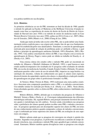essa prática também em sua disciplina.
2.2.1. Histórico
As primeiras referências ao uso de PBL remontam ao ﬁnal da década de 1960, quando
o método foi aplicado na Faculty of Medicine at the McMaster University (Canada) to-
mando como base as experiências de ensino de direito da Escola de Direito da Univer-
sidade de Harvard (nos anos 1920) e no método de ensino de medicina usado na Case
Western Reserve University (nos anos 1950), ambas nos EUA (Costa et al., 2007) (Mon-
tero & Gonzalez, 2009) (Mantri et al., 2008) (Chang & Lee, 2006).
Ainda que muito já tenha sido escrito sobre PBL, não se pode deﬁnir uma funda-
mentação teórica explicita para a sua origem pelo simples fato de que essa fundamenta-
ção não foi estabelecida pelos seus idealizadores. Entretanto, o conceito de aprendizagem
motivada pela necessidade de solução de problemas pode ser atribuído a Dewey, o qual
deﬁniu o princípio da aprendizagem autônoma (Schmidt, 1993) (Penaforte, 2001) (Wo-
ods, 1995). Uma análise conceitual dos efeitos do PBL e suas relações com as teorias de
aprendizagem de Dewey, Piaget e outros pode ser obtida no trabalho de Douchy et. al
(Dochy et al., 2003).
Uma extensa síntese dos estudos sobre o método PBL pode ser encontrada no
trabalho de Albanese e Mitchell (Alabanese & Mitchell, 1993), a qual baseou-se num
estudo analítico/comparativo dos resultados de 41 pesquisas sobre resultados do método
PBL em escolas de medicina da Austrália, Canadá, Estados Unidos e Holanda. Os autores
analisaram questões sobre custos de uso do método PBL, impactos na carga horária e na
satisfação dos docentes, volume de conhecimento aos quais os alunos eram expostos,
desenvolvimento da capacidade cognitiva dos alunos e a dependência criada pelo modelo
de aprendizagem em grupo sobre os proﬁssionais formados via PBL.
Já Vernon e Blake (Vernon & Blake, 1993) realizaram uma meta-análise estatís-
tica e buscaram uma comparação quantitativa entre o PBL e os métodos convencionais.
Um trabalho similar foi realizado por Dochy et al. (Dochy et al., 2003). Neste último,
foram abordadas questões sobre os efeitos do PBL sobre conhecimentos e habilidades dos
estudantes.
Ribeiro (Ribeiro, 2008b), defende que os resultados das pesquisas de Albanese e
Mitchell, Vernon e Blake e Dochy et. al. Convergem independentemente das diferentes
metodologias utilizadas. Há, segundo Ribeiro, uma posição claramente favorável dos alu-
nos quanto à metodologia nas três análises. Existem ainda concordância nas pesquisas
sobre a preferência dos alunos quando podem escolher entre PBL e métodos convencio-
nais. As pesquisas apontam para um desempenho superior dos alunos de PBL em testes
de seus conhecimentos práticos quando comparados a alunos de métodos convencionais,
o que é conﬁrmado por notas superiores dos alunos de PBL em avaliações de seus supe-
riores em estágios.
Ribeiro salienta ainda que as pesquisas de convergem em relação à opinião dos
docentes. Segundos essas pesquisas, os professores reconhecem o aumento do tempo de-
dicado à docência, mas consideram o método PBL mais agradável que o método conven-
cional. Entretanto, Ribeiro também aponta divergências entre as pesquisas com relação
Capítulo 2 - Arquitetura de Computadores: educação, ensino e aprendizado
37
 