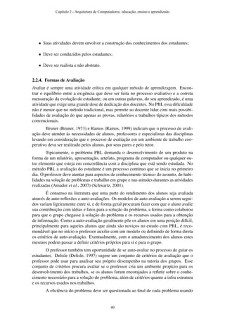 • Suas atividades devem envolver a construção dos conhecimentos dos estudantes;
• Deve ser conduzidos pelos estudantes;
• Deve ser realista e não abstrato.
2.2.4. Formas de Avaliação
Avaliar é sempre uma atividade crítica em qualquer método de aprendizagem. Encon-
trar o equilíbrio entre a exigência que deve ser feita no processo avaliativo e a correta
mensuração da evolução do estudante, ou em outras palavras, do seu aprendizado, é uma
atividade que exige uma grande dose de dedicação dos docentes. No PBL essa diﬁculdade
não é menor que no método tradicional, mas permite ao docente lidar com mais possibi-
lidades de avaliação do que apenas as provas, relatórios e trabalhos típicos dos métodos
convencionais.
Bruner (Bruner, 1973) e Ramos (Ramos, 1999) indicam que o processo de avali-
ação deve atender às necessidades de alunos, professores e especialistas das disciplinas
levando em consideração que o processo de avaliação em um ambiente de trabalho coo-
perativo deva ser realizado pelos alunos, por seus pares e pelo tutor.
Tipicamente, o problema PBL demanda o desenvolvimento de um produto na
forma de um relatório, apresentação, artefato, programa de computador ou qualquer ou-
tro elemento que esteja em concordância com a disciplina que está sendo estudada. No
método PBL a avaliação do estudante é um processo contínuo que se inicia no primeiro
dia. O professor deve atentar para aspectos de conhecimento técnico do assunto, de habi-
lidades na solução de problemas e trabalho em grupo e nas atitudes durantes as atividades
realizadas (Amador et al., 2007) (Schwartz, 2001).
É consenso na literatura que uma parte do rendimento dos alunos seja avaliada
através de auto-reﬂexões e auto-avaliações. Os modelos de auto-avaliação a serem segui-
dos variam ligeiramente entre si, e de forma geral procuram fazer com que o aluno avalie
sua contribuição com idéias e fatos para a solução do problema, a forma como colaborou
para que o grupo chegasse à solução do problema e os recursos usados para a obtenção
de informação. Como a auto-avaliação geralmente põe os alunos em uma posição difícil,
principalmente para aqueles alunos que ainda são noviços no estudo com PBL, é reco-
mendável que no início o professor auxilie com um modelo ou deﬁnindo de forma direta
os critérios de auto-avaliação. Eventualmente, com o amadurecimento dos alunos estes
mesmos podem passar a deﬁnir critérios próprios para si e para o grupo.
O professor também tem oportunidade de se auto-avaliar no processo de guiar os
estudantes. Delisle (Delisle, 1997) sugere um conjunto de critérios de avaliação que o
professor pode usar para analisar seu próprio desempenho na tutoria dos grupos. Esse
conjunto de critérios procura avaliar se o professor cria um ambiente propício para os
desenvolvimento dos trabalhos, se os alunos foram encorajados a reﬂetir sobre o conhe-
cimento necessário para a solução do problema, além de critérios quanto a infra estrutura
e os recursos usados nos trabalhos.
A eﬁciência do problema deve ser questionada ao ﬁnal de cada problema usando
Capítulo 2 - Arquitetura de Computadores: educação, ensino e aprendizado
40
 