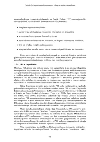 uma avaliação que contemple, ainda conforme Deslile (Delisle, 1997), um conjunto bá-
sico de questões. Essas questões procuram avaliar se o problema:
• atingiu os objetivos curriculares;
• desenvolveu habilidades de pensamento e raciocínio nos estudantes;
• representou bem problemas do mundo externo;
• se relaciona com interesses dos estudantes, ou desperta interesse nos estudantes;
• tem um nível de complexidade adequado;
• era possível de ser solucionado com os recursos disponibilizados aos estudantes;
Esse é um conjunto de questões básico e pode ser acrescido de outros que sirvam
para adequar a avaliação à realidade da instituição. As respostas a estas questões servirão
como base para eventuais ajustes no problema para os próximos grupos.
2.2.5. PBL e Engenharias
O método PBL possui uma sintonia natural com a engenharia já que em sua vida prática
um engenheiro freqüentemente se depara com situações nas quais os problemas enfrenta-
dos apresentam diﬁculdades que precisam ser contornadas com novas tecnologias ou com
a combinação inovadora de tecnologias existentes. Tal qual na medicina, a engenharia
também se vale da seqüencia Hipótese → Diagnóstico → Tratamento quando o enge-
nheiro realiza trabalhos de manutenção em equipamentos ou estruturas e nesse sentido,
seu trabalho se assemelha com o de um médico ao tratar um paciente.
Não é de espantar, portanto, que o método PBL tenha rapidamente se espalhado
pelo ensino das engenharias. Um trabalho relatando o uso de PBL no curso Engenharia
Elétrica e Engenharia de Comunicações da Helsinki University of Technology (Finlândia)
é descrito por Costa, Honkala e Lehtovuori (Costa et al., 2007). Estes autores relatam o
uso de PBL desde 1999 na disciplina de Laboratório de Teoria de Circuitos e declaram
que o método PBL tem uma vantagem pequena em relação ao método tradicional quando
são comparadas as notas médias dos alunos. Eles aﬁrmam que a maior importância do
PBL reside criação de uma boa atmosfera de aprendizagem pelo reforço da autoconﬁança
dos estudantes que passam a ter maior habilidade crítica e de questionamento.
Outro trabalho, realizado por Chang e Lee (Chang & Lee, 2006), descreve a in-
corporação de PBL no curso de Ciência da Computação na National Taiwan Normal Uni-
versity (Taiwan), também relata a melhoria no ambiente de sala de aula. O trabalho foi
realizado com 605 estudantes em 13 turmas e ao ﬁnal os autores aﬁrmam que houve uma
mudança positiva na atitude de aprendizagem dos estudantes que passaram a ser agentes
ativos do seu aprendizado. Segundo os autores o PBL melhorou os conceitos de ciência
de computação as habilidades de uso de softwares dos estudantes.
Uma experiência do uso de PBL no Chitkara Institute of Engineering and Techno-
logy (Norte da Índia) é relatada por Mantri, Dutt, Gupta e Chitkara (Mantri et al., 2008).
Capítulo 2 - Arquitetura de Computadores: educação, ensino e aprendizado
41
 