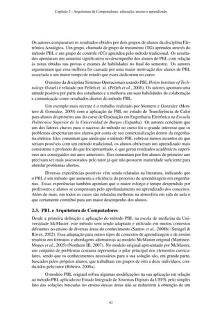 Os autores compararam os resultados obtidos por dois grupos de alunos da disciplina Ele-
trônica Analógica. Um grupo, chamado de grupo de tratamento (TG) aprendeu através do
método PBL e um grupo de controle (CG) aprendeu pelo método tradicional. Os resulta-
dos apontaram um aumento signiﬁcativo no desempenho dos alunos de PBL com relação
às notas obtidas nas provas e exames de habilidades no ﬁnal do semestre. Os autores
argumentam que essa melhora foi causada por uma maior motivação dos alunos de PBL
associada a um maior tempo de estudo que esses dedicaram no curso.
O ensino da disciplina Sistemas Operacionais usando PBL Holon Institute of Tech-
nology (Israel) é relatado por Pelleh et. al. (Pelleh et al., 2008). Os autores apontam uma
atitude positiva por parte dos estudantes e a melhoria em suas habilidades de colaboração
e comunicação como resultados diretos do método PBL.
Um exemplo mais recente é o trabalho realizado por Montero e Gonzalez (Mon-
tero & Gonzalez, 2009) com a aplicação de PBL no estudo de Transferência de Calor
para alunos do primeiro ano do curso de Graduação em Engenharia Eletrônica na Escuela
Politécnica Superior de la Universidad de Burgos (Espanha). Os autores concluem que
um dos fatores chaves para o sucesso do método no curso foi o grande interesse que os
problemas despertaram nos alunos por conta de sua contextualização dentro da engenha-
ria elétrica. Eles comentam que ainda que o método PBL cobrisse menos assuntos do que
seriam possíveis com um método tradicional, os alunos obtiveram um aprendizado mais
consistente e profundo do que foi apresentado, o que gerou resultados acadêmicos superi-
ores aos conseguidos em anos anteriores. Eles comentam por ﬁm alunos de primeiro ano
precisam ser mais assessorados pelo tutor já que não possuem maturidade suﬁciente para
abordar problemas abertos.
Diversas experiências positivas vêm sendo relatadas na literatura, indicando que
o PBL é um método que aumenta a eﬁciência do processo de aprendizagem em engenha-
rias. Essas experiências também apontam que o maior esforço e tempo despendido por
professores e alunos se compensam pelo aprofundamento no aprendizado dos conceitos.
Além do mais, em todos os casos são relatadas melhoras na atmosfera em sala de aula o
que certamente contribui para um maior desempenho dos alunos.
2.3. PBL e Arquitetura de Computadores
Desde a primeira deﬁnição e aplicação do método PBL na escola de medicina da Uni-
versidade McMaster, este método vem sendo adaptado e utilizado em muitos contextos
diferentes no ensino de diversas áreas do conhecimento (Santos et al., 2008b) (Striegel &
Rover, 2002). Essa adaptação para outros tipos de contextos de aprendizagem e de ensino
resultou em formatos e abordagens alternativas ao modelo McMaster original (Martinez-
Mones et al., 2005) (Northern III, 2007). No modelo original apresentado por McMaster,
um conjunto de problemas costuma representar o pilar principal dos elementos curricu-
lares, sendo que os conhecimentos necessários para a sua solução são, em grande parte,
buscados pelos próprios alunos, que trabalham em grupos de oito a doze indivíduos, con-
duzidos pelo tutor (Ribeiro, 2008a).
O modelo PBL original sofreu algumas modiﬁcações na sua aplicação em relação
ao método PBL aplicado no Estudo Integrado de Sistemas Digitais da UEFS, pelo simples
fato das soluções buscadas no ensino dessas áreas não se reduzirem à obtenção de um
Capítulo 2 - Arquitetura de Computadores: educação, ensino e aprendizado
42
 