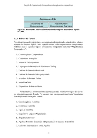 Figura 2.2. Modelo PBL parcial adotado no estudo integrado de Sistemas Digitais
da UEFS.
2.3.1. Seleção de Tópicos
Nos dois componentes curriculares convencionais são ministradas aulas teóricas sobre os
assuntos de sistemas digitais, mais especiﬁcamente, sobre arquitetura de computadores.
Podemos citar os seguintes tópicos abordados no componente curricular “Arquitetura de
Computadores”:
1. Classiﬁcação de Computadores
2. Conjunto de Instruções
3. Modos de Endereçamento
4. Linguagem de Descrição de Hardware - Verilog
5. Unidade de Controle Hardwired
6. Unidade de Controle Microprogramada
7. Máquinas de Estados Finitos
8. Memória Cache
9. Dispositivos de Entrada/Saída
Normalmente, a ordem numérica acima equivale à ordem cronológica dos assun-
tos ministrados em sala de aula. Por sua vez, para o componente curricular “Arquitetura
de Computadores Avançada”, temos:
1. Classiﬁcação de Memórias
2. Sistema de Memória
3. Tipos de Memória
4. Dispositivos Lógicos Programáveis
5. Arquitetura Pipeline
6. Pipeline: Conﬂitos Estruturais e Dependências de Dados e de Controle
7. Conceitos Intermediários sobre Pipeline
Capítulo 2 - Arquitetura de Computadores: educação, ensino e aprendizado
44
 