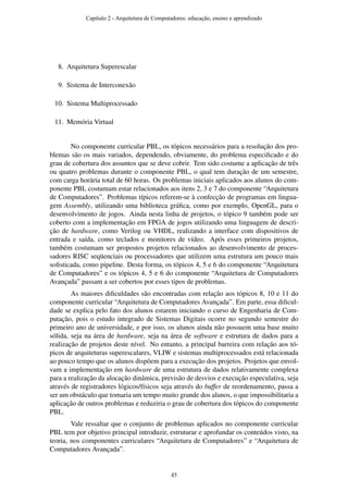 8. Arquitetura Superescalar
9. Sistema de Interconexão
10. Sistema Multiprocessado
11. Memória Virtual
No componente curricular PBL, os tópicos necessários para a resolução dos pro-
blemas são os mais variados, dependendo, obviamente, do problema especiﬁcado e do
grau de cobertura dos assuntos que se deve cobrir. Tem sido costume a aplicação de três
ou quatro problemas durante o componente PBL, o qual tem duração de um semestre,
com carga horária total de 60 horas. Os problemas iniciais aplicados aos alunos do com-
ponente PBL costumam estar relacionados aos itens 2, 3 e 7 do componente “Arquitetura
de Computadores”. Problemas típicos referem-se à confecção de programas em lingua-
gem Assembly, utilizando uma biblioteca gráﬁca, como por exemplo, OpenGL, para o
desenvolvimento de jogos. Ainda nesta linha de projetos, o tópico 9 também pode ser
coberto com a implementação em FPGA de jogos utilizando uma linguagem de descri-
ção de hardware, como Verilog ou VHDL, realizando a interface com dispositivos de
entrada e saída, como teclados e monitores de vídeo. Após esses primeiros projetos,
também costumam ser propostos projetos relacionados ao desenvolvimento de proces-
sadores RISC seqüenciais ou processadores que utilizem uma estrutura um pouco mais
soﬁsticada, como pipeline. Desta forma, os tópicos 4, 5 e 6 do componente “Arquitetura
de Computadores” e os tópicos 4, 5 e 6 do componente “Arquitetura de Computadores
Avançada” passam a ser cobertos por esses tipos de problemas.
As maiores diﬁculdades são encontradas com relação aos tópicos 8, 10 e 11 do
componente curricular “Arquitetura de Computadores Avançada”. Em parte, essa diﬁcul-
dade se explica pelo fato dos alunos estarem iniciando o curso de Engenharia de Com-
putação, pois o estudo integrado de Sistemas Digitais ocorre no segundo semestre do
primeiro ano de universidade, e por isso, os alunos ainda não possuem uma base muito
sólida, seja na área de hardware, seja na área de software e estrutura de dados para a
realização de projetos deste nível. No entanto, a principal barreira com relação aos tó-
picos de arquiteturas superescalares, VLIW e sistemas multiprocessados está relacionada
ao pouco tempo que os alunos dispõem para a execução dos projetos. Projetos que envol-
vam a implementação em hardware de uma estrutura de dados relativamente complexa
para a realização da alocação dinâmica, previsão de desvios e execução especulativa, seja
através de registradores lógicos/físicos seja através do buffer de reordenamento, passa a
ser um obstáculo que tomaria um tempo muito grande dos alunos, o que impossibilitaria a
aplicação de outros problemas e reduziria o grau de cobertura dos tópicos do componente
PBL.
Vale ressaltar que o conjunto de problemas aplicados no componente curricular
PBL tem por objetivo principal introduzir, estruturar e aprofundar os conteúdos visto, na
teoria, nos componentes curriculares “Arquitetura de Computadores” e “Arquitetura de
Computadores Avançada”.
Capítulo 2 - Arquitetura de Computadores: educação, ensino e aprendizado
45
 
