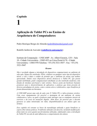 Capítulo
1
Aplicação de Tablet PCs no Ensino de
Arquitetura de Computadores
Pedro Henrique Borges de Almeida (pedrohbalmeida@gmail.com)
Rodolfo Jardim de Azevedo (rodolfo@ic.unicamp.br)
Instituto de Computação – UNICAMP - Av. Albert Einstein, 1251 - Sala
10 - Cidade Universitária - 13083-852 ou Caixa Postal 6176 - Cidade
Universitária - 13083-970 Telefone: +55 (19) 3521-5857 - Fax: +55 (19)
3521-5847
Resumo
Não é novidade alguma a introdução de dispositivos computacionais no ambiente de
sala aula. Sejam eles notebooks, PDAs, celulares ou qualquer outro tipo de dispositivo
móvel, a eles é dado o crédito de permitir que o ambiente de ensino seja melhor
aproveitado. Dentre esses dispositivos móveis destaca-se o Tablet PC, que possui
grande mobilidade, poder computacional semelhante ao dos notebooks modernos, tela
dotada de interface pen-based e rede wireless. Tem-se assim um hardware bastante
promissor para o desenvolvimento de aplicativos e práticas que tirem proveito de
diversos paradigmas de ensino, como o ensino ativo e colaborativo, cujos benefícios já
foram demonstrados na literatura.
A UNICAMP possui uma sala de aula com 21 Tablet PCs e infra-estrutura wireless.
Com esses equipamentos foi possível a montagem de um ambiente de ensino
colaborativo e ativo, no qual o professor pode interagir com os estudantes através de
exerícios e da troca de anotações digitais. Além disso, foi possível que o docente
gravasse as aulas ministradas em vídeo, disponibilizando-as aos alunos após seu
término.
Esse capítulo irá retratar as bases da metodologia utilizada e quais benefícios se
espera obter destas práticas. O ambiente utilizado será descrito, incluindo modificações
feitas tanto no curso quanto nas ferramentas utilizadas, enfatizando como a introdução
do Tablet PC em sala de aula influenciou o comportamento dos alunos.
 