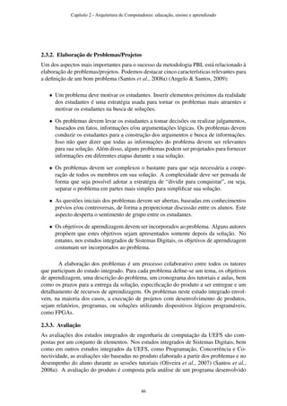 2.3.2. Elaboração de Problemas/Projetos
Um dos aspectos mais importantes para o sucesso da metodologia PBL está relacionado à
elaboração de problemas/projetos. Podemos destacar cinco características relevantes para
a deﬁnição de um bom problema (Santos et al., 2008a) (Angelo & Santos, 2009):
• Um problema deve motivar os estudantes. Inserir elementos próximos da realidade
dos estudantes é uma estratégia usada para tornar os problemas mais atraentes e
motivar os estudantes na busca de soluções.
• Os problemas devem levar os estudantes a tomar decisões ou realizar julgamentos,
baseados em fatos, informações e/ou argumentações lógicas. Os problemas devem
conduzir os estudantes para a construção dos argumentos e busca de informações.
Isso não quer dizer que todas as informações do problema devem ser relevantes
para sua solução. Além disso, alguns problemas podem ser projetados para fornecer
informações em diferentes etapas durante a sua solução.
• Os problemas devem ser complexos o bastante para que seja necessária a coope-
ração de todos os membros em sua solução. A complexidade deve ser pensada de
forma que seja possível adotar a estratégia de “dividir para conquistar”, ou seja,
separar o problema em partes mais simples para simpliﬁcar sua solução.
• As questões iniciais dos problemas devem ser abertas, baseadas em conhecimentos
prévios e/ou controversas, de forma a proporcionar discussão entre os alunos. Este
aspecto desperta o sentimento de grupo entre os estudantes.
• Os objetivos de aprendizagem devem ser incorporados ao problema. Alguns autores
propõem que estes objetivos sejam apresentados somente depois da solução. No
entanto, nos estudos integrados de Sistemas Digitais, os objetivos de aprendizagem
costumam ser incorporados ao problema.
A elaboração dos problemas é um processo colaborativo entre todos os tutores
que participam do estudo integrado. Para cada problema deﬁne-se um tema, os objetivos
de aprendizagem, uma descrição do problema, um cronograma dos tutoriais e aulas, bem
como os prazos para a entrega da solução, especiﬁcação do produto a ser entregue e um
detalhamento de recursos de aprendizagem. Os problemas neste estudo integrado envol-
vem, na maioria dos casos, a execução de projetos com desenvolvimento de produtos,
sejam relatórios, programas, ou soluções utilizando dispositivos lógicos programáveis,
como FPGAs.
2.3.3. Avaliação
As avaliações dos estudos integrados de engenharia de computação da UEFS são com-
postas por um conjunto de elementos. Nos estudos integrados de Sistemas Digitais, bem
como em outros estudos integrados da UEFS, como Programação, Concorrência e Co-
nectividade, as avaliações são baseadas no produto elaborado a partir dos problemas e no
desempenho do aluno durante as sessões tutoriais (Oliveira et al., 2007) (Santos et al.,
2008a). A avaliação do produto é composta pela análise de um programa desenvolvido
Capítulo 2 - Arquitetura de Computadores: educação, ensino e aprendizado
46
 