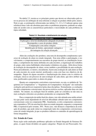 Na tabela 2.3, mostra-se os principais pontos que devem ser observados pelo tu-
tor no processo de atribuição de nota referente à solução ou produto obtido pelos alunos.
Note-se que, as pontuações referenciadas nas tabelas 2.1, 2.2 e 2.3 indicam apenas uma
referência base e não são absolutas para todos os problemas propostos, podendo ser adap-
tadas de acordo com as características particulares e necessidades de cada problema ou
tópico abordado.
Tabela 2.3. Resultado e detalhamento da solução.
Pontos a serem observados Pontuação
Explicação e nível de detalhamento adequado do produto 2,5
Desempenho e custo do produto obtido 2,0
Comparações com outras soluções 1,0
Identiﬁcação de limites, apresentado vantagens e
desvantagens da solução alcançada
1,0
Além das avaliações dos produtos, uma nota de desempenho complementa o pro-
cesso de avaliação do aluno no estudo integrado. Esta nota reﬂete a participação, o en-
volvimento, o comprometimento nos encontros do grupo tutorial, as contribuições levan-
tadas, o cumprimento das metas deﬁnidas em cada encontro, a organização dos trabalhos
do grupo, entre outras habilidades relacionadas à dinâmica em grupo. Além dessa forma
de avaliação do desempenho do aluno, existe também a possibilidade da auto-avaliação.
Neste procedimento, os tutores, inicialmente, fazem uma avaliação de cada aluno ao ﬁnal
de cada encontro da sessão tutorial, justiﬁcando a nota com base nos objetivos de de-
sempenho. Depois de alguns encontros e familiarização dos alunos com os critérios de
avaliação, inicia-se um processo de auto-avaliação de cada aluno, que deve atribuir sua
nota, justiﬁcando-a para todos os alunos do grupo.
Quanto aos componentes curriculares convencionais, ou seja, os módulos de “Ar-
quitetura de Computadores” e “Arquitetura de Computadores Avançada” são realizadas
avaliações pelo professor responsável pelas duas disciplinas. Normalmente, as avaliações
dos dois componentes convencionais são provas teóricas escritas, aplicadas duas em cada
módulo. No entanto, na avaliação ﬁnal do módulo, pode ser considera ou não uma ou
mais avaliações referentes aos produtos produzidos no componente PBL.
Para a composição da média ﬁnal dos alunos, tem sido adotada uma média aritmé-
tica que pode variar dependendo do nível de diﬁculdade cobrado tanto nos componentes
convencionais como no componente PBL. Atualmente, os dois componentes convencio-
nais respondem a 70% da nota ﬁnal do aluno no estudo integrado, enquanto o componente
PBL é responsável pelo restante, 30%. Neste caso, vale destacar a importância da avali-
ação do produto, que pode entrar na composição tanto dos componentes convencionais,
como do estudo integrado, já que os produtos reﬂetem os conteúdos de aprendizagem de
forma integradora.
2.4. Estudo de Casos
Nesta seção serão analisados problemas aplicados no Estudo Integrado de Sistemas Di-
gitais, os quais foram divididos em quatro categorias: Projeto de um Processador; Sis-
Capítulo 2 - Arquitetura de Computadores: educação, ensino e aprendizado
48
 
