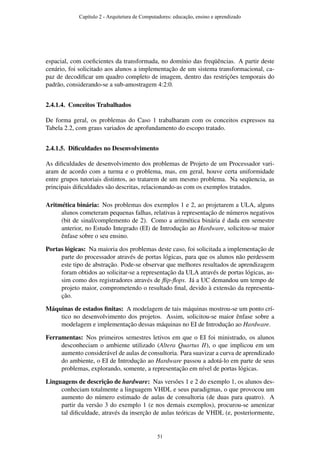 espacial, com coeﬁcientes da transformada, no domínio das freqüências. A partir deste
cenário, foi solicitado aos alunos a implementação de um sistema transformacional, ca-
paz de decodiﬁcar um quadro completo de imagem, dentro das restrições temporais do
padrão, considerando-se a sub-amostragem 4:2:0.
2.4.1.4. Conceitos Trabalhados
De forma geral, os problemas do Caso 1 trabalharam com os conceitos expressos na
Tabela 2.2, com graus variados de aprofundamento do escopo tratado.
2.4.1.5. Diﬁculdades no Desenvolvimento
As diﬁculdades de desenvolvimento dos problemas de Projeto de um Processador vari-
aram de acordo com a turma e o problema, mas, em geral, houve certa uniformidade
entre grupos tutoriais distintos, ao tratarem de um mesmo problema. Na seqüencia, as
principais diﬁculdades são descritas, relacionando-as com os exemplos tratados.
Aritmética binária: Nos problemas dos exemplos 1 e 2, ao projetarem a ULA, alguns
alunos cometeram pequenas falhas, relativas à representação de números negativos
(bit de sinal/complemento de 2). Como a aritmética binária é dada em semestre
anterior, no Estudo Integrado (EI) de Introdução ao Hardware, solicitou-se maior
ênfase sobre o seu ensino.
Portas lógicas: Na maioria dos problemas deste caso, foi solicitada a implementação de
parte do processador através de portas lógicas, para que os alunos não perdessem
este tipo de abstração. Pode-se observar que melhores resultados de aprendizagem
foram obtidos ao solicitar-se a representação da ULA através de portas lógicas, as-
sim como dos registradores através de ﬂip-ﬂops. Já a UC demandou um tempo de
projeto maior, comprometendo o resultado ﬁnal, devido à extensão da representa-
ção.
Máquinas de estados ﬁnitas: A modelagem de tais máquinas mostrou-se um ponto crí-
tico no desenvolvimento dos projetos. Assim, solicitou-se maior ênfase sobre a
modelagem e implementação dessas máquinas no EI de Introdução ao Hardware.
Ferramentas: Nos primeiros semestres letivos em que o EI foi ministrado, os alunos
desconheciam o ambiente utilizado (Altera Quartus II), o que implicou em um
aumento considerável de aulas de consultoria. Para suavizar a curva de aprendizado
do ambiente, o EI de Introdução ao Hardware passou a adotá-lo em parte de seus
problemas, explorando, somente, a representação em nível de portas lógicas.
Linguagens de descrição de hardware: Nas versões 1 e 2 do exemplo 1, os alunos des-
conheciam totalmente a linguagem VHDL e seus paradigmas, o que provocou um
aumento do número estimado de aulas de consultoria (de duas para quatro). A
partir da versão 3 do exemplo 1 (e nos demais exemplos), procurou-se amenizar
tal diﬁculdade, através da inserção de aulas teóricas de VHDL (e, posteriormente,
Capítulo 2 - Arquitetura de Computadores: educação, ensino e aprendizado
51
 