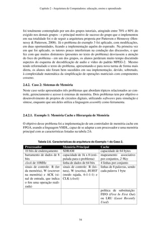 foi totalmente contemplado por um dos grupos tutoriais, atingindo entre 70% e 80% do
exigido nos demais grupos - o principal motivo de sucesso do grupo que o implementou
em sua totalidade foi o de seguir a arquitetura proposta por Patterson e Hennessy (Hen-
nessy & Patterson, 2008). Já o problema do exemplo 3 foi aplicado, com modiﬁcações,
em duas oportunidades, ﬁcando a implementação aquém do esperado. Na primeira vez
em que foi aplicado, os tutores pouco interferiram na condução das discussões, o que
fez com que muitos distratores (presentes no texto do problema) desviassem a atenção
do foco do problema - em um dos grupos, os alunos perderam muito tempo discutindo
aspectos do esquema de decodiﬁcação de audio e vídeo do padrão MPEG-2. Mesmo
tendo reformulado o texto do problema, apresentando-o para nova turma de forma mais
direta, os alunos não foram bem sucedidos em sua implementação, devido, sobretudo,
à complexidade matemática da simpliﬁcação de operações matriciais com componentes
cosseno.
2.4.2. Caso 2: Sistemas de Memória
Neste caso serão apresentados três problemas que abordam tópicos relacionados ao con-
trole, gerenciamento e acesso à sistemas de memória. Dois problemas tem por objetivo o
desenvolvimento de projetos de circuitos digitais, utilizando softwares para simulação e
síntese, enquanto que um deles utiliza a linguagem assembly como ferramenta.
2.4.2.1. Exemplo 1: Memória Cache e Hierarquia de Memória
O objetivo desse problema foi a implementação de um controlador de memória cache em
FPGA, usando a linguagem VHDL, capaz de se adaptar a um processador e uma memória
principal com as características listadas na tabela 2.6.
Tabela 2.6. Caracteristicas da arquitetura do Exemplo 1 do Caso 2.
Processador Memória Principal Cache
10 bits de endereçamento SDRAM capacidade de 64 bytes
barramento de dados de 8
bits
capacidade de 1k x 8 (esti-
pulada para o problema)
mapeamento associativo
por conjuntos, 2-Way
clock de 10MHz linha de dados de 64 bits 4 linhas por conjunto
sinais de controle: R (ler
da memória), W (escrever
na memória) e ACK (si-
nal de entrada, que indica
o ﬁm uma operação reali-
zada)
sinais de controle: R (lei-
tura), W (escrita), BURST
(modo rajada, 6-1-1-1) e
CLK (clock)
linhas de 8 palavras, sendo
cada palavra 1 byte
política de substituição:
FIFO (First In First Out)
ou LRU (Least Recently
Used)
Capítulo 2 - Arquitetura de Computadores: educação, ensino e aprendizado
54
 