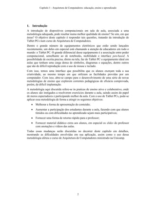 1. Introdução
A introdução de dispositivos computacionais em sala de aula, associada a uma
metodologia adequada, pode resultar numa melhor qualidade de ensino? Se sim, em que
áreas? O objetivo deste capítulo é responder tais questões, tratando da introdução de
Tablet PCs num curso de Arquitetura de Computadores.
Dentre o grande número de equipamentos eletrônicos que estão sendo lançados
recentemente, um deles em especial está chamando a atenção de educadores em todo o
mundo: o Tablet PC. O grande diferencial desse equipamento é a associação entre poder
computacional, semelhante ao de notebooks, mobilidade e interface pen-based. A
possibilidade de escrita precisa, direto na tela, faz do Tablet PC o equipamento ideal em
aulas que tenham uma carga densa de símbolos, diagramas e equações, dentre outros
que são de difícil reprodução com o uso de mouse e teclado.
Com isso, temos uma interface que possibilita que os alunos exerçam toda a sua
criatividade, ao mesmo tempo em que utilizam as facilidades providas por um
computador. Com isso, abre-se campo para o desenvolvimento de uma série de novas
metodologias de ensino que explorem correntes pedagógicas de eficácia comprovada,
porém, de difícil implantação.
A metodologia aqui discutida refere-se às praticas de ensino ativo e colaborativo, onde
os alunos são instigados a resolverem exercícios durante a aula, saindo assim do papel
de meros espectadores e participando melhor da aula. Com o uso de Tablet PCs, pode-se
aplicar essa metodologia de forma a atingir os seguintes objetivos:
• Melhorar a forma de apresentação do conteúdo;
• Aumentar a participação dos estudantes durante a aula, fazendo com que alunos
tímidos ou com dificuldades no aprendizado sejam mais participativos;
• Fornecer uma forma de retorno rápido para o professor;
• Fornecer material didático extra aos alunos, em especial os slides do professor
com anotações e vídeos das aulas.
Todas essas mudanças serão discutidas no decorrer deste capítulo em detalhes,
mostrando as dificuldades envolvidas em sua aplicação, assim como o uso dessa
metodologia afetou o curso de Arquitetura de Computadores ministrado na Unicamp.
Capítulo 1 - Arquitetura de Computadores: educação, ensino e aprendizado
2
 