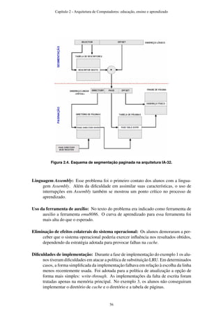 Figura 2.4. Esquema de segmentação paginada na arquitetura IA-32.
Linguagem Assembly: Esse problema foi o primeiro contato dos alunos com a lingua-
gem Assembly. Além da diﬁculdade em assimilar suas características, o uso de
interrupções em Assembly também se mostrou um ponto crítico no processo de
aprendizado.
Uso da ferramenta de auxílio: No texto do problema era indicado como ferramenta de
auxilio a ferramenta emu8086. O curva de aprendizado para essa ferramenta foi
mais alta do que o esperado.
Eliminação de efeitos colaterais do sistema operacional: Os alunos demoraram a per-
ceber que o sistema operacional poderia exercer inﬂuência nos resultados obtidos,
dependendo da estratégia adotada para provocar falhas na cache.
Diﬁculdades de implementação: Durante a fase de implementação do exemplo 1 os alu-
nos tiveram diﬁculdades em atacar a política de substituição LRU. Em determinados
casos, a forma simpliﬁcada da implementação falhava em relação à escolha da linha
menos recentemente usada. Foi adotada para a política de atualização a opção de
forma mais simples: write-through. As implementações da falta de escrita foram
tratadas apenas na memória principal. No exemplo 3, os alunos não conseguiram
implementar o diretório de cache e o diretório e a tabela de páginas.
Capítulo 2 - Arquitetura de Computadores: educação, ensino e aprendizado
56
 