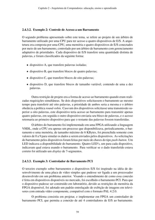 2.4.3.2. Exemplo 2: Controle de Acesso a um Barramento
O segundo problema apresentado sobre este tema, se refere ao projeto de um árbitro de
barramento utilizado por uma CPU para ter acesso a quatro dispositivos de E/S. A arqui-
tetura era composta por uma CPU, uma memória e quatro dispositivos de E/S conectados
por meio de um barramento, controlado por um árbitro de barramento com gerenciamento
adaptativo de prioridades. Cada dispositivo de E/S transfere uma quantidade distinta de
palavras, e foram classiﬁcados da seguinte forma:
• dispositivo A, que transfere palavras isoladas;
• dispositivo B, que transfere blocos de quatro palavras;
• dispositivo C, que transfere blocos de oito palavras;
• dispositivo D, que transfere blocos de tamanho variável, contendo de uma a dez
palavras.
Outra restrição de projeto era a forma de acesso ao barramento quando eram reali-
zadas requisições simultâneas. Se dois dispositivos solicitassem o barramento ao mesmo
tempo para transferir até oito palavras, a prioridade de ambos seria a mesma e o árbitro
obedecia a política round-robin. Caso um dos dispositivos solicitasse uma transmissão su-
perior a oito palavras, este dispositivo teria acesso ao barramento para transmitir apenas
quatro palavras, em seguida o outro dispositivo enviaria seu bloco de palavras, e o acesso
retornaria ao primeiro dispositivo para que o restante das palavras fossem transferidas.
O árbitro do barramento foi implementado em uma FPGA utilizando a linguagem
VHDL, onde a CPU era apenas um processo que disponibilizava, periodicamente, o bar-
ramento e uma memória, de tamanho máximo de 6 KBytes, foi preenchida somente com
valores de 0 a 9 para simular os dados a serem enviados pelos dispositivos. As solicitações
do barramento pelos dispositivos foram feitas por meio de chaves do tipo push-button. Um
LED indicava a disponibilidade do barramento. Quatro LED’s, um para cada dispositivo,
indicavam qual estava usando o barramento. Para veriﬁcar se o dado transferido estava
correto foi utilizado um display de 7-segmentos.
2.4.3.3. Exemplo 3: Controlador de Barramento PCI
O terceiro exemplo sobre barramentos e dispositivos E/S foi inspirado na idéia de de-
senvolvimento de uma placa de vídeo simples que pudesse ser ligada a um processador
desenvolvido em um problema anterior. Visando o entendimento de como essa conexão
é feita em dispositivos disponíveis no mercado, foi escolhido o barramento PCI. Para que
o dispositivo pudesse ser construído em laboratório, devido as restrições de memória da
FPGA disponível, foi adotado um padrão entrelaçado de exibição de imagens em televi-
sores com entrada vídeo componente, compatível com o formato PAL 4:2:0.
O problema consistiu em projetar, e implementar em FPGA um controlador de
barramento PCI, que permita a conexão de até 4 controladores de E/S ao barramento.
Capítulo 2 - Arquitetura de Computadores: educação, ensino e aprendizado
59
 