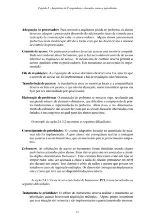 Adequação do processador: Para construir a arquitetura pedida no problema, os alunos
deveriam adequar o processador desenvolvido adicionando sinais de controle para
realização da comunicação entre os processadores. Alguns alunos apresentaram
problemas nesta modiﬁcação devido a forma com que foi desenvolvida a unidade
de controle do processador.
Controle de acesso: Os quatro processadores deveriam acessar uma memória comparti-
lhada utilizando um único barramento, que se faz necessário um controle de acesso
referente as requisições de acesso. O mecanismo de controle deveria permitir o
acesso igualitário entre os processadores. Este mecanismo de acesso não foi imple-
mentado.
Fila de requisições: As requisições de acesso deveriam obedecer uma ﬁla, uma fez que
o controle de acesso não foi implementado a ﬁla de requisições não funcionou.
Transferência de pacotes: A transferência entre as memórias locais e a compartilhada
deveria ser feita em pacotes, o que não foi alcançado, sendo transmitido apenas um
byte por vez intermediado pelo processador.
Elaboração do problema: O enunciado do problema se mostrou vago, resultando em
um grande número de elementos distratores, que diﬁcultou a compreensão de pon-
tos fundamentais a implementação do problema. Além disso, o mal dimensiona-
mento do calendário das sessões fez com que as sessões ﬁcassem intercaladas com
feriados e um congresso no qual parte dos alunos participou.
O exemplo da seção 2.4.3.2 encontrou as seguintes diﬁculdades:
Gerenciamento de prioridades: O sistema adaptativo baseado na quantidade de pala-
vras não foi implementado. Alguns alunos não conseguiram realizar a contagem
das palavras a serem transferidas, que era necessário para o gerenciamento adapta-
tivo.
Debouncer: As solicitações de acesso ao barramento foram simuladas usando chaves
push-button acionadas pelos alunos. Estas chaves precisam ser associadas a circui-
tos digitais denominados Debouncer. Estes circuitos funcionam como um tipo de
temporizador, uma vez acionada a chave a saída do circuito permanece em nível
alto durante um tempo. Isso diminui o efeito de ruídos e garante que possam ser
testados os casos de requisições múltiplas. Os alunos não conseguiram implementar
este circuito que teve que ser disponibilizado pelos tutores.
A seção 2.4.3.3 trata de um controlador de barramento PCI, foram encontradas as
seguintes diﬁculdades:
Tratamento de prioridade: O arbitro do barramento deveria realizar o tratamento de
prioridades quando houvessem requisições múltiplas. Alguns grupos assumiram
que essa situação não ocorreria e não implementaram o gerenciamento das mesmas.
Capítulo 2 - Arquitetura de Computadores: educação, ensino e aprendizado
61
 