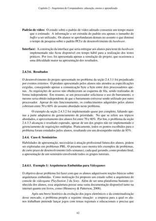 Padrão de vídeo: O estudo sobre o padrão de vídeo adotado consumiu um tempo maior
que o estimado. A informação a ser extraída do padrão era apenas o tamanho do
buffer a ser utilizado,. Os alunos se aprofundaram demais no assunto o que diminui
o tempo de pesquisa sobre o padrão PCI e de desenvolvimento do hardware.
Interface: A construção da interface que seria entregue aos alunos para teste do hardware
implementado não ﬁcou disponível em tempo hábil para a realização dos testes
práticos. Por isso, foi apresentada apenas a simulação do projeto, que ocasionou a
uma diﬁculdade maior na apresentação dos resultados.
2.4.3.6. Resultados
O desenvolvimento do projeto apresentado no problema da seção 2.4.3.1 foi prejudicado
por eventos externos. O produto apresentado pelos alunos não atendeu as especiﬁcações
exigidas, conseguindo apenas a comunicação byte a byte entre dois processadores ape-
nas. As requisições de acesso não obedeceram ao esquema de ﬁla, sendo realizadas de
forma independente. Em resumo, se um processador solicitasse o uso do barramento, o
mesmo seria obtido independente de que o barramento estivesse sendo utilizado por outro
processador. Apesar do não funcionamento, os conhecimentos adquiridos pelos alunos
cobriram entre 50 e 60% do assunto abordado neste problema.
O exemplo da seção 2.4.3.2 foi implementado quase por completo, faltando ape-
nas a parte adaptativa do gerenciamento de prioridade. No que se refere aos tópicos
abordados, o aproveitamento dos alunos foi entre 70 e 80%. Por ﬁm, o problema da seção
2.4.3.3 alcançou o resultado esperado, apesar de um dos grupos não ter implementado o
gerenciamento de requisições múltiplas. Praticamente, todos os pontos escolhidos para o
problema foram estudados pelos alunos, resultando em um desempenho médio de 85%.
2.4.4. Caso 4: Seminários
Habilidades de apresentação, necessárias à atuação proﬁssional futura dos alunos, podem
ser exploradas em problemas PBL. O presente caso mostra três exemplos de problemas,
de curto prazo de desenvolvimento (três semanas), cada qual gerando, como produto ﬁnal,
a apresentação de um seminário envolvendo todos os grupos tutoriais.
2.4.4.1. Exemplo 1: Arquiteturas Embutidas para Videogames
O objetivo desse problema foi fazer com que os alunos adquirissem noções básicas sobre
arquiteturas embutidas. Como motivação foi proposto um estudo sobre a arquitetura do
console de videogame PlayStation 2 da Sony. Além de ser uma plataforma bastante co-
nhecida dos alunos, essa arquitetura possui uma vasta documentação disponível tanto na
internet quanto em livros, como (Hennessy & Patterson, 2008).
Após um breve histórico da evolução dos jogos eletrônicos e da contextualização
desse mercado, o problema propõe a seguinte situação: a empresa para a qual os alu-
nos trabalham pretende lançar jogos com temas regionais e educacionais e precisa que
Capítulo 2 - Arquitetura de Computadores: educação, ensino e aprendizado
62
 