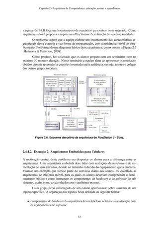 a equipe de P&D faça um levantamento de requisitos para entrar neste mercado. Como
arquitetura alvo é proposta a arquitetura PlayStation 2 em função de sua base instalada.
O problema sugere que a equipe elabore um levantamento das características ar-
quiteturais desse console e sua forma de programação, com considerável nível de deta-
lhamento. Foi fornecido um diagrama básico dessa arquitetura, como mostra a Figura 2.6
(Hennessy & Patterson, 2008).
Como produto, foi solicitado que os alunos preparassem um seminário, com no
máximo 30 minutos duração. Nesse seminário a equipe além de apresentar os resultados
obtidos deveria responder a questões levantadas pela audiência, ou seja, tutores e colegas
dos outros grupos tutoriais.
Figura 2.6. Esquema descritivo da arquitetura do PlayStation 2 - Sony.
2.4.4.2. Exemplo 2: Arquiteturas Embutidas para Celulares
A motivação central deste problema era despertar os alunos para a diferença entre as
arquiteturas. Uma arquitetura embutida deve lidar com restrições de hardware e de ali-
mentação de seus circuitos, devido ao tamanho reduzido do equipamento que a embarca.
Visando um exemplo que ﬁzesse parte do convívio diário dos alunos, foi escolhida as
arquiteturas de telefonia móvel, para as quais os alunos deveriam compreender o funci-
onamento básico e como interagem os componentes de hardware e de software de tais
sistemas, assim como a sua relação com o ambiente externo.
Cada grupo ﬁcou encarregado de um estudo aprofundado sobre assuntos de um
tópico especíﬁco. A separação dos tópicos ﬁcou deﬁnida da seguinte forma:
• componentes de hardware da arquitetura de um telefone celular e sua interação com
os componentes de software;
Capítulo 2 - Arquitetura de Computadores: educação, ensino e aprendizado
63
 