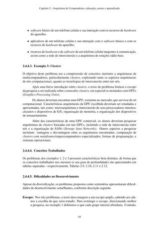 • software básico de um telefone celular e sua interação com os recursos de hardware
do aparelho;
• aplicativos de um telefone celular e sua interação com o software básico e com os
recursos de hardware do aparelho;
• recursos de hardware e de software de um telefone celular tangentes à comunicação,
assim como a rede de interconexão e a arquitetura de estações rádio base.
2.4.4.3. Exemplo 3: Clusters
O objetivo deste problema era a compreensão de conceitos inerentes a arquiteturas de
multicomputadores, particularmente clusters, explorando tanto os aspectos arquiteturais
de nós computacionais, quanto as tecnologias de interconexão entre tais nós.
Após uma breve introdução sobre clusters, o texto do problema limitou o escopo
da pesquisa a ser realizada sobre commodity clusters, em especial os montados com GPUs
(Graphics Processing Units).
Os alunos deveriam encontrar uma GPU, existente no mercado, que servisse de nó
computacional. Características arquiteturais da GPU escolhida deveriam ser estudadas e
apresentadas, tais como: microarquitetura e interconexão de seus processadores internos;
circuitos e dispositivos de E/S; organização de memória; e organização dos dispositivos
de armazenamento.
Além das características de uma GPU comercial, os alunos deveriam pesquisar
arquiteturas de clusters baseadas em tais GPUs, incluindo a rede de interconexão entre
nós e a organização de SANs (Storage Area Networks). Outros aspectos a pesquisar
incluíam: vantagens e desvantagens entre as arquiteturas encontradas; comparação de
clusters com mainframes/supercomputadores especializados; formas de programação; e
sistemas operacionais.
2.4.4.4. Conceitos Trabalhados
Os problemas dos exemplos 1, 2 e 3 possuem características bem distintas, de forma que
os conceitos trabalhados nos mesmos (e seu grau de profundidade) são apresentados em
tabelas separadas - respectivamente, Tabelas 2.9, 2.10, 2.11 e 2.12.
2.4.4.5. Diﬁculdades no Desenvolvimento
Apesar da diversiﬁcação, os problemas propostos como seminários apresentaram diﬁcul-
dades de desenvolvimento semelhantes, conforme descrição seguinte.
Escopo: Nos três problemas, o texto dava margem a um escopo amplo, cabendo aos alu-
nos a escolha do que seria tratado. Para restringir o escopo, direcionando melhor
a pesquisa, no exemplo 1 deﬁnimos o que cada grupo tutorial abordaria. Contudo,
Capítulo 2 - Arquitetura de Computadores: educação, ensino e aprendizado
64
 