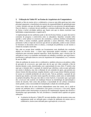 2. Utilização do Tablet PC no Ensino de Arquitetura de Computadores
Quando se fala em ensino ativo e colaborativo, evoca-se uma idéia geral que tem como
principal argumento a transferência da maioria da responsabilidade do aprendizado para
o aluno, fazendo com que ele tenha um papel crucial no seu processo de aprendizagem.
Para tal objetivo, o instrutor deverá modificar a estrutura tradicional das aulas magnas,
de forma a incluir atividades práticas que façam com que os alunos exercitem suas
habilidades comportamentais e cognitivas[3].
A implementação de tais ambientes pode se dar de diversas formas, as quais são motivo
constante de pesquisa e controvérsia entre os educadores. Questões versando sobre
quando e como aplicar os exercícios são constantes, e práticas similares normalmente
não obtém o mesmo resultado, quando aplicadas a cursos diferentes. Outra questão
pertinente é sobre os tipos de exercícios que devem ser aplicados, sendo os mais comuns
na literatura as discussões entre os alunos, a resolução de problemas ou até mesmo o
estudo de exemplos resolvidos.
Não cabe no escopo deste trabalho um levantamento mais detalhado dos resultados
obtidos em diversas áreas - o leitor mais interessado poderá consultar a seção de
referências para encontrar material específico. Serão discutidos, aqui, a técnica que foi
utilizada no curso e os resultados encontrados em trabalhos correlatos, que motivaram e
justificaram a aplicação desta no curso de Arquitetura de Computadores, no 2º semestre
do ano de 2008.
Além do ambiente de ensino ativo e colaborativo, também colocou-se em prática a idéia
de gravação de screencasts, que nada mais são do que um vídeo contendo a fala do
docente durante a aula, sincronizadas com a apresentação de seus slides. É notório citar
aqui que a intenção não é a geração de material que substitua a aula ou para aplicação
em ensino à distância, mas sim a obtenção de um conteúdo de apoio, que permita aos
alunos tirarem dúvidas pontuais surgidas durante a aula ou que alunos faltantes possam
ter acesso ao conteúdo produzido em sala de aula. Tem-se, portanto, a geração de um
material que atende a um nicho muito específico de alunos, sendo estes os matriculados
na própria disciplina. Para que esta idéia se torne factível, é necessário que a gravação
dos screencasts não acarrete em mudanças bruscas na metodologia de apresentação e
ensino do docente, bem como não produza a necessidade de um esforço extraclasse
muito grande, como a necessidade de manipulação e edição do conteúdo gerado.
Como essas idéias são de certa forma independentes umas das outras, isto é, pode-se
montar um ambiente ativo e colaborativo sem gravar screencasts e vice-versa, alguns
leitores podem achar interessantes ou passíveis de implantanção algumas das técnicas e
ferramentas aqui apresentadas. Por isto, dividimos o conteúdo desse capítulo em quatro
subseções:
• A primeira irá discutir o Tablet PC em mais detalhes, além de mostrar como esse
equipamento pode ser utilizado para a criação de ambientes de ensino ativo e
colaborativo, assim como utilizado para a gravação de screencasts;
Capítulo 1 - Arquitetura de Computadores: educação, ensino e aprendizado
3
 