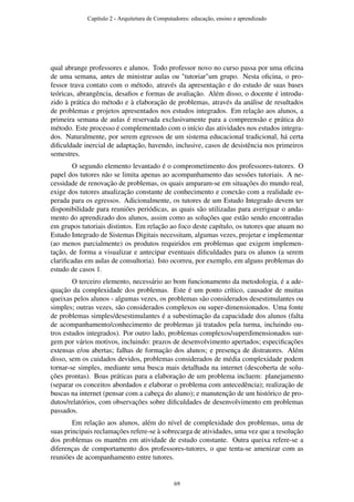 qual abrange professores e alunos. Todo professor novo no curso passa por uma oﬁcina
de uma semana, antes de ministrar aulas ou "tutoriar"um grupo. Nesta oﬁcina, o pro-
fessor trava contato com o método, através da apresentação e do estudo de suas bases
teóricas, abrangência, desaﬁos e formas de avaliação. Além disso, o docente é introdu-
zido à prática do método e à elaboração de problemas, através da análise de resultados
de problemas e projetos apresentados nos estudos integrados. Em relação aos alunos, a
primeira semana de aulas é reservada exclusivamente para a compreensão e prática do
método. Este processo é complementado com o início das atividades nos estudos integra-
dos. Naturalmente, por serem egressos de um sistema educacional tradicional, há certa
diﬁculdade inercial de adaptação, havendo, inclusive, casos de desistência nos primeiros
semestres.
O segundo elemento levantado é o comprometimento dos professores-tutores. O
papel dos tutores não se limita apenas ao acompanhamento das sessões tutoriais. A ne-
cessidade de renovação de problemas, os quais amparam-se em situações do mundo real,
exige dos tutores atualização constante de conhecimento e conexão com a realidade es-
perada para os egressos. Adicionalmente, os tutores de um Estudo Integrado devem ter
disponibilidade para reuniões periódicas, as quais são utilizadas para averiguar o anda-
mento do aprendizado dos alunos, assim como as soluções que estão sendo encontradas
em grupos tutoriais distintos. Em relação ao foco deste capítulo, os tutores que atuam no
Estudo Integrado de Sistemas Digitais necessitam, algumas vezes, projetar e implementar
(ao menos parcialmente) os produtos requiridos em problemas que exigem implemen-
tação, de forma a visualizar e antecipar eventuais diﬁculdades para os alunos (a serem
clariﬁcadas em aulas de consultoria). Isto ocorreu, por exemplo, em alguns problemas do
estudo de casos 1.
O terceiro elemento, necessário ao bom funcionamento da metodologia, é a ade-
quação da complexidade dos problemas. Este é um ponto crítico, causador de muitas
queixas pelos alunos - algumas vezes, os problemas são considerados desestimulantes ou
simples; outras vezes, são considerados complexos ou super-dimensionados. Uma fonte
de problemas simples/desestimulantes é a subestimação da capacidade dos alunos (falta
de acompanhamento/conhecimento de problemas já tratados pela turma, incluindo ou-
tros estudos integrados). Por outro lado, problemas complexos/superdimensionados sur-
gem por vários motivos, incluindo: prazos de desenvolvimento apertados; especiﬁcações
extensas e/ou abertas; falhas de formação dos alunos; e presença de distratores. Além
disso, sem os cuidados devidos, problemas considerados de média complexidade podem
tornar-se simples, mediante uma busca mais detalhada na internet (descoberta de solu-
ções prontas). Boas práticas para a elaboração de um problema incluem: planejamento
(separar os conceitos abordados e elaborar o problema com antecedência); realização de
buscas na internet (pensar com a cabeça do aluno); e manutenção de um histórico de pro-
dutos/relatórios, com observações sobre diﬁculdades de desenvolvimento em problemas
passados.
Em relação aos alunos, além do nível de complexidade dos problemas, uma de
suas principais reclamações refere-se à sobrecarga de atividades, uma vez que a resolução
dos problemas os mantêm em atividade de estudo constante. Outra queixa refere-se a
diferenças de comportamento dos professores-tutores, o que tenta-se amenizar com as
reuniões de acompanhamento entre tutores.
Capítulo 2 - Arquitetura de Computadores: educação, ensino e aprendizado
69
 