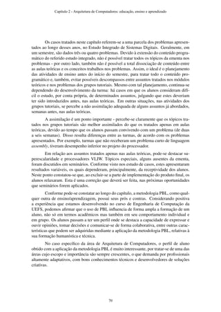 Os casos tratados neste capítulo referem-se a uma parcela dos problemas apresen-
tados ao longo desses anos, no Estudo Integrado de Sistemas Digitais. Geralmente, em
um semestre, são dados três ou quatro problemas. Devido à extensão do conteúdo progra-
mático do referido estudo integrado, não é possível tratar todos os tópicos da ementa nos
problemas - por outro lado, também não é possível a total dissociação de conteúdo entre
as aulas teóricas e os conceitos trabalhos nos problemas. Assim, o ideal é o planejamento
das atividades de ensino antes do início do semestre, para tratar todo o conteúdo pro-
gramático e, também, evitar possíveis descompassos entre assuntos tratados nos módulos
teóricos e nos problemas dos grupos tutoriais. Mesmo com tal planejamento, continua-se
dependendo do desenvolvimento da turma: há casos em que os alunos consideram difí-
cil o estudo, por conta própria, de determinados assuntos, julgando que estes deveriam
ter sido introduzidos antes, nas aulas teóricas. Em outras situações, nas atividades dos
grupos tutoriais, se percebe a não assimilação adequada de alguns assuntos já abordados,
semanas antes, nas aulas teóricas.
A assimilação é um ponto importante - percebe-se claramente que os tópicos tra-
tados nos grupos tutoriais são melhor assimilados do que os tratados apenas em aulas
teóricas, devido ao tempo que os alunos passam convivendo com um problema (de duas
a seis semanas). Disso resulta diferenças entre as turmas, de acordo com os problemas
apresentados. Por exemplo, turmas que não receberam um problema curto de linguagem
assembly, tiveram desempenho inferior no projeto do processador.
Em relação aos assuntos tratados apenas nas aulas teóricas, pode-se destacar su-
perescalaridade e processadores VLIW. Tópicos especiais, alguns ausentes da ementa,
foram discutidos em seminários. Conforme visto nos estudo de casos, estes apresentaram
resultados variáveis, os quais dependeram, principalmente, da receptividade dos alunos.
Neste ponto constatou-se que, ao excluir-se a parte de implementação do produto ﬁnal, os
alunos relaxaram. Esta é uma correção que deverá ser feita, nas próximas oportunidades
que seminários forem aplicados.
Conforme pode-se constatar ao longo do capítulo, a metodologia PBL, como qual-
quer outra de ensino/aprendizagem, possui seus prós e contras. Considerando positiva
a experiência que estamos desenvolvendo no curso de Engenharia de Computação da
UEFS, podemos aﬁrmar que o uso de PBL inﬂuencia de forma ampla a formação de um
aluno, não só em termos acadêmicos mas também em seu comportamento individual e
em grupo. Os alunos passam a ter um perﬁl onde se destaca a capacidade de expressar e
ouvir opiniões, tomar decisões e comunicar-se de forma colaborativa, entre outras carac-
terísticas que podem ser adquiridas mediante a aplicação da metodologia PBL, relativas à
sua formação humanística e técnica.
No caso especíﬁco da área de Arquitetura de Computadores, o perﬁl de aluno
obtido com a aplicação da metodologia PBL é muito interessante, por tratar-se de uma das
áreas cujo escopo e importância são sempre crescentes, o que demanda por proﬁssionais
altamente adaptativos, com bons conhecimentos técnicos e desenvolvedores de soluções
criativas.
Capítulo 2 - Arquitetura de Computadores: educação, ensino e aprendizado
70
 