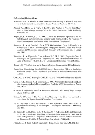 Referências Bibliográﬁcas
Alabanese, M. A., & Mitchell, S. 1993. Problem-Based Learning: A Review of Literature
on its Outcomes and Implementation Issues. Academic Medicine, 68, 52–81.
Amador, J.A., Miles, L., & Peters, C. B. 2007. The Practice of Problem-Based Lear-
ning: A Guide to Implementing PBL in the College Classroom. Anker Publishing
Company, Inc.
Angelo, M. F., & Santos, J. A. M. 2009. Análise dos Problemas Aplicados a um Es-
tudo Integrado de Concorrência e Conectividade Utilizando PBL. In: Anais da VI
Conferência Internacional Educação em Engenharia e Computação.
Bittencourt, R. A., & Figueiredo, O. A. 2003. O Currículo do Curso de Engenharia de
Computação da UEFS: Flexibilização e Integração Curricular. Pages 171–182 of:
Anais do XXIII Congresso da Sociedade Brasileira de Computação, vol. 4. Campi-
nas: SBC.
Bittencourt, R. A., Figueiredo, O. A., & Farias, P. C. M. A. 2002. Projeto do Curso de
Graduação em Engenharia de Computação da UEFS - Universidade Estadual de
Feira de Santana. Tech. rept. UEFS – Universidade Estadual de Feira de Santana.
Bruner, J. S. 1973. Uma nova teoria da aprendizagem. Rio de Janeiro: Bloch Editores.
Chang, Ling-Chian, & Lee, Greg C. 2006 (Outubro). Incorporating PBL in a High School
Computer Science Course. Pages 9–14 of: Frontiers in Education Conference. 36th
Annual.
CNE. 2002 (9 de abril). Resolução CNE/CES 11/2002. Diário Oﬁcial da União. Seção 1.
Costa, L. R. J., Honkala, M., & Lehtovuori, A. 2007. Applying the Problem-Based Lear-
ning Approach to Teach Elementary Circuit Analysis. IEEE Transactions on Educa-
tion, 50(1).
de Ensino de Engenharia, ABENGE Associação Brasileira. 1991 (maio). Perﬁl do Enge-
nheiro do Século XXI.
Delisle, R. 1997. How to Use Problem-Based Learning in the Classroom. Alexandria:
Association for Supervision and Curriculum Development.
Dochy, Filip, Segers, Mien, den Bossche, Piet Van, & Gijbels, David. 2003. Effects of
problem-based learning: a meta-analysis. Learning and Instruction, 13(October),
533–568.
dos Santos, D. M. B., Pinto, G. R. P. R., Sena, C. P. P., Bertoni, F. C., & Bittencourt,
R. A. 2007. Aplicação do método de Aprendizagem Baseada em Problemas no
curso de Engenharia da Computação da Universidade Estadual de Feira de Santana.
In: Congresso Brasileiro de Educação em Engenharia - COBENGE.
Felder, R. M., & Brent, R. 2003. Learning by doing. Chem. Eng. Educ., 37, 282–283.
Capítulo 2 - Arquitetura de Computadores: educação, ensino e aprendizado
71
 
