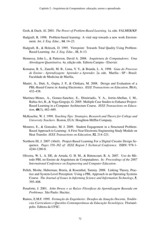 Groh, & Duch, Al. 2001. The Power of Problem-Based Learning. 1a. edn. FALMER/KP.
Hadgraft, R. 1998. Problem-based learning: A vital step towards a new work Environ-
ment. Int. J. Eng. Educ., 14, 14–23.
Hadgraft, R., & Holecek, D. 1995. Viewpoint: Towards Total Quality Using Problem-
Based Learning. Int. J. Eng. Educ., 11, 8–13.
Hennessy, John L., & Patterson, David A. 2008. Arquitetura de Computadores: Uma
Abordagem Quantitativa. 4a. edição edn. Editora Campus - Elsevier.
Komatsu, R. S., Zanolli, M. B., Lima, V. V., & Branda, L. A. 1998. Guia do Processo
de Ensino - Aprendizagem: Aprender a Aprender. 2a. edn. Marília - SP - Brasil:
Faculdade de Medicina de Marília.
Mantri, A., Dutt, S., Gupta, J. P., & Chitkara, M. 2008. Design and Evaluation of a
PBL-Based Course in Analog Electronics. IEEE Transactions on Education, 51(4),
432–438.
Martinez-Mones, A., Gomez-Sanchez, E., Dimitriadis, Y. A., Jorrin-Abellan, I. M.,
Rubia-Avi, B., & Vega-Gorgojo, G. 2005. Multiple Case Studies to Enhance Project-
Based Learning in a Computer Architecture Course. IEEE Transactions on Educa-
tion, 48(3), 482–489.
McKeachie, W. J. 1999. Teaching Tips: Strategies, Research and Theory for College and
University Teachers. Boston, EUA: Houghton-Mifﬂin Company.
Montero, E., & Gonzalez, M. J. 2009. Student Engagement in a Structured Problem-
Based Approach to Learning: A First-Year Electronic Engineering Study Module on
Heat Transfer. IEEE Transactions on Education, 52, 214–221.
Northern III, J. 2007 (Abril). Project-Based Learning For a Digital Circuits Design Se-
quence. Pages 358–362 of: IEEE Region 5 Technical Conference. ISBN: 978-1-
4244-1280-8.
Oliveira, W. L. A. DE, de Arruda, G. H. M., & Bittencourt, R. A. 2007. Uso do Mé-
todo PBL no Ensino de Arquitetura de Computadores. In: Proceedings of the 2007
International Conference on Engineering and Computer Education.
Pelleh, Moshe, Haberman, Bruria, & Rosenthal, Tammy. 2008. Linking Theory, Prac-
tice and System-Level Perception: Using a PBL Approach in an Operating Systems
Course. The Journal of Issues in Informing Science and Information Technology, 5,
395–408.
Penaforte, J. 2001. John Dewey e as Raízes Filosóﬁcas da Aprendizagem Baseada em
Problemas. São Paulo: Hucitec.
Ramos, E.M.F. 1999. Formação do Engenheiro: Desaﬁos da Atuação Docente, Tendên-
cias Curriculares e Questões Contemporâneas da Educação Tecnológica. Florianó-
polis: Editora da UFSC.
Capítulo 2 - Arquitetura de Computadores: educação, ensino e aprendizado
72
 