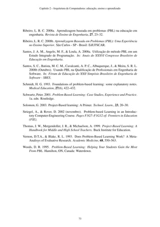 Ribeiro, L. R. C. 2008a. Aprendizagem baseada em problemas (PBL) na educação em
engenharia. Revista de Ensino de Engenharia, 27, 23–32.
Ribeiro, L. R. C. 2008b. Aprendizagem Baseada em Problemas (PBL): Uma Experiência
no Ensino Superior. São Carlos - SP - Brasil: EdUFSCAR.
Santos, J. A. M., Angelo, M. F., & Loula, A. 2008a. Utilização do método PBL em um
Estudo Integrado de Programação. In: Anais do XXXVI Congresso Brasileiro de
Educação em Engenharia.
Santos, S. C., Batista, M. C. M., Cavalcanti, A. P. C., Albuquerque, J., & Meira, S. R. L.
2008b (Outubro). Usando PBL na Qualiﬁcação de Proﬁssionais em Engenharia de
Software. In: Fórum de Educação do XXII Simpósio Brasileiro de Engenharia de
Software - SBES.
Schmidt, H. G. 1993. Foundations of problem-based learning: some explanatory notes.
Medical Education, 27(6), 422–432.
Schwartz, Peter. 2001. Problem Based-Learning: Case Studies, Experience and Practice.
1a. edn. Routledge.
Solomon, G. 2003. Project-Based learning: A Primer. Technol. Learn., 23, 20–30.
Striegel, A., & Rover, D. 2002 (novembro). Problem-based Learning in an Introduc-
tory Computer-Engineering Course. Pages F1G7–F1G12 of: Frontiers in Education
(FIE).
Thomas, J. W., Mergendoller, J. R., & Michaelson, A. 1999. Project-Based Learning: A
Handbook for Middle and High School Teachers. Buck Institute for Education.
Vernon, D.T.A., & Blake, R. L. 1993. Does Problem-Based Learning Work? A Meta-
Analisys of Evaluative Research. Academic Medicine, 68, 550–563.
Woods, D. R. 1995. Problem-Based Learning: Helping Your Students Gain the Most
From PBL. Hamilton, ON, Canada: Waterdown.
Capítulo 2 - Arquitetura de Computadores: educação, ensino e aprendizado
73
 