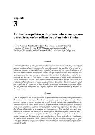 Capítulo
3
Ensino de arquiteturas de processadores many-core
e memórias cache utilizando o simulador Simics
Marco Antonio Zanata Alves (UFRGS - mazalves@inf.ufrgs.br)
Henrique Cota de Freitas (PUC Minas - cota@pucminas.br)
Philippe Olivier Alexandre Navaux (UFRGS - navaux@inf.ufrgs.br)
Abstract
Concerning the rise of new generations of many-core processors with the possibility of
tens or hundreds of processor cores for general purpose, the teaching of processor ar-
chitecture becomes a great challenge, especially considering the rapid development of
the area. In this context, there is also several design alternatives with new concepts and
techniques that increase the exploration space for students in disciplines related to the
computer architectures. This chapter presents an approach of using a full system simu-
lation environment, called Simics in the classroom, focusing on design, simulation and
evaluation of architectures of many-core processors. To support this approach, we used
our experience of evaluating of shared cache memory on many-core processors, which
will be presented throughout this chapter, together with results obtained by students in
the classroom.
Resumo
Com o surgimento das novas gerações de processadores many-core com possibilidade
de dezenas ou centenas de núcleos de processamento de propósito geral, o ensino de ar-
quitetura de processadores se torna um grande desaﬁo, principalmente considerando a
rápida evolução da área. Neste contexto, surgem também várias alternativas de projeto
com novos conceitos e técnicas que aumentam o espaço de exploração dos alunos nas
disciplinas relacionadas à arquitetura de computadores. Este capítulo apresenta uma
abordagem de uso de um ambiente de simulação de sistema completo chamado Simics
em sala de aula, focando no projeto, simulação e avaliação das arquiteturas de proces-
sadores many-core. Para dar suporte a esta abordagem, foram utilizadas as experiências
de avaliação de memórias cache compartilhadas em processadores many-core, a qual
será apresentada ao longo deste capítulo, juntamente com resultados obtidos por alunos
em sala de aula.
 