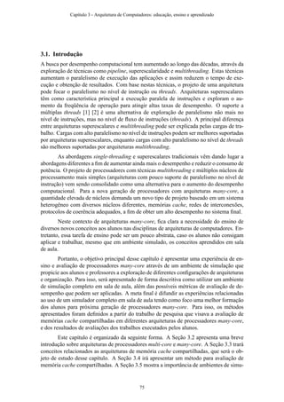 3.1. Introdução
A busca por desempenho computacional tem aumentado ao longo das décadas, através da
exploração de técnicas como pipeline, superescalaridade e multithreading. Estas técnicas
aumentam o paralelismo de execução das aplicações e assim reduzem o tempo de exe-
cução e obtenção de resultados. Com base nestas técnicas, o projeto de uma arquitetura
pode focar o paralelismo no nível de instrução ou threads. Arquiteturas superescalares
têm como característica principal a execução paralela de instruções e exploram o au-
mento da freqüência de operação para atingir altas taxas de desempenho. O suporte a
múltiplas threads [1] [2] é uma alternativa de exploração de paralelismo não mais no
nível de instruções, mas no nível de ﬂuxo de instruções (threads). A principal diferença
entre arquiteturas superescalares e multithreading pode ser explicada pelas cargas de tra-
balho. Cargas com alto paralelismo no nível de instruções podem ser melhores suportadas
por arquiteturas superescalares, enquanto cargas com alto paralelismo no nível de threads
são melhores suportadas por arquiteturas multithreading.
As abordagens single-threading e superescalares tradicionais vêm dando lugar a
abordagens diferentes a ﬁm de aumentar ainda mais o desempenho e reduzir o consumo de
potência. O projeto de processadores com técnicas multithreading e múltiplos núcleos de
processamento mais simples (arquiteturas com pouco suporte de paralelismo no nível de
instrução) vem sendo consolidado como uma alternativa para o aumento do desempenho
computacional. Para a nova geração de processadores com arquiteturas many-core, a
quantidade elevada de núcleos demanda um novo tipo de projeto baseado em um sistema
heterogêneo com diversos núcleos diferentes, memórias cache, redes de interconexões,
protocolos de coerência adequados, a ﬁm de obter um alto desempenho no sistema ﬁnal.
Neste contexto de arquiteturas many-core, ﬁca clara a necessidade do ensino de
diversos novos conceitos aos alunos nas disciplinas de arquiteturas de computadores. En-
tretanto, essa tarefa de ensino pode ser um pouco abstrata, caso os alunos não consigam
aplicar e trabalhar, mesmo que em ambiente simulado, os conceitos aprendidos em sala
de aula.
Portanto, o objetivo principal desse capítulo é apresentar uma experiência de en-
sino e avaliação de processadores many-core através de um ambiente de simulação que
propicie aos alunos e professores a exploração de diferentes conﬁgurações de arquiteturas
e organização. Para isso, será apresentado de forma descritiva como utilizar um ambiente
de simulação completo em sala de aula, além das possíveis métricas de avaliação de de-
sempenho que podem ser aplicadas. A meta ﬁnal é difundir as experiências relacionadas
ao uso de um simulador completo em sala de aula tendo como foco uma melhor formação
dos alunos para próxima geração de processadores many-core. Para isso, os métodos
apresentados foram deﬁnidos a partir do trabalho de pesquisa que visava a avaliação de
memórias cache compartilhadas em diferentes arquiteturas de processadores many-core,
e dos resultados de avaliações dos trabalhos executados pelos alunos.
Este capítulo é organizado da seguinte forma. A Seção 3.2 apresenta uma breve
introdução sobre arquiteturas de processadores multi-core e many-core. A Seção 3.3 trará
conceitos relacionados as arquiteturas de memória cache compartilhadas, que será o ob-
jeto de estudo desse capítulo. A Seção 3.4 irá apresentar um método para avaliação de
memória cache compartilhadas. A Seção 3.5 mostra a importância de ambientes de simu-
Capítulo 3 - Arquitetura de Computadores: educação, ensino e aprendizado
75
 