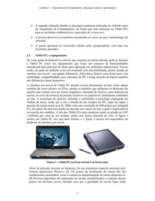 • A segunda subseção aborda as principais mudanças realizadas no referido curso
de Arquitetura de Computadores, de forma que esse utilizasse os Tablet PCs
para as atividades colaborativas e a gravação de screencasts;
• A terceira descreve os resultados encontrados no curso em que a metodologia foi
utilizada;
• A quarta apresenta as conclusões obtidas pelos pesquisadores, com base nos
resultados apurados.
2.1. Tablet PC: o equipamento
Da vasta gama de dispositivos móveis que surgiram na última década, pode-se destacar
o Tablet PC como um equipamento que reúne um conjunto de funcionalidades
considerada bem próxima do ideal, para aplicação em ambientes educacionais. Grosso
modo, ele pode ser definido como um notebook com alta mobilidade, porém, dotado de
interface pen-based - seu grande diferencial. Além disso, fatores como baixo peso, alta
mobilidade, compatibilidade com softwares de PC e longa duração da bateria também
são diferenciais desse dispositivo.
A interface pen-based do Tablet PC permite escrita diretamente na tela, como alguns
modelos de smart phones ou PDAs, porém os modelos que realmente se destacam são
aqueles que contam com um sensor magnético, chamado de digitizer, para detecção da
escrita, ao invés de sensores de pressão resistivos ou capacitivos, diretamente embutidos
na tela. A tecnologia do digitizer utilizado é semelhante à tecnologia empregada em
Tablets de mesa, sendo que a tela é dotada de um receptor de RF, capaz de captar a
posição da caneta numa taxa de 100hz com uma resolução de 600 pontos por polegada
[7]. Em geral, há uma leve perda de precisão nos cantos da tela, a qual é imperceptível
na maioria dos modelos. A tela dos Tablet PCs mais modernos pode ser girada em 180º
e dobrada por cima de seu teclado, sendo essa forma chamada de slate. A figura 1
mostra um Tablet PC nas suas duas formas, e a figura 2 mostra um esquemático do
hardware da interface pen-based.
Figura 1 – Tablet PC na forma normal e na forma slate
Além da precisão inerente ao hardware, há um tratamento especial realizado pelo
sistema operacional Windows [5]. Os pontos da localização da caneta não são
simplementes amostrados, como é comum na implementação de outros dispositivos.
Há diversos algoritmos de tratamento na escrita, transformando o conjunto desses
pontos em diversas curvas, fazendo com que a qualidade de escrita fique ainda
Capítulo 1 - Arquitetura de Computadores: educação, ensino e aprendizado
4
 