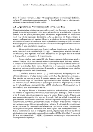 lação de sistemas completos. A Seção 3.6 foca principalmente na apresentação do Simics.
A Seção 3.7 apresenta alguns estudos de caso. Por ﬁm, a Seção 3.8 trará as principais con-
clusões relacionadas às experiências obtidas.
3.2. Arquiteturas de Processadores Multi-Core e Many-Core
O estudo das atuais arquiteturas de processadores multi-core disponíveis no mercado é de
grande importância para avaliar a direção traçada atualmente pelas indústrias de proces-
sadores. Um dos pontos principais para o desempenho do processador nas arquiteturas
multi-core está na organização da memória cache. As pesquisas em desenvolvimento e
os processadores comerciais apontam diferenças na inﬂuência do compartilhamento e dos
níveis de memórias cache escolhidas. Nesta seção são abordadas as principais caracterís-
ticas dos projetos de processadores com uma visão evolutiva e dos problemas relacionados
na escolha de uma característica especíﬁca.
Vários projetos de arquiteturas de processadores vêm adotando ao longo de dé-
cadas diversas técnicas tradicionais [3] [4] [5] [2] [1] como pipeline, superescalaridade e
multithreading para explorar o paralelismo de execução das aplicações e assim melhorar
o desempenho de computadores de propósito geral.
Em um pipeline superescalar [4], além do processamento de instruções ser divi-
dido em estágios, é feita uma completa sobreposição das instruções, utilizando para isso,
o aumento do número de unidades funcionais e técnicas para solucionar falsas dependên-
cias entre as instruções, dentre outras. Desta forma, os processadores superescalares são
capazes de aumentar consideravelmente o desempenho na execução de cargas de trabalho
com alto paralelismo no nível de instruções.
O suporte a múltiplas threads [2] [1] é uma alternativa de exploração de par-
alelismo não mais no nível de instruções, mas no nível de ﬂuxo de instruções (threads).
Isso signiﬁca um aumento na vazão de threads, podendo mais de uma thread ser execu-
tada ao mesmo tempo, ao contrário da superescalaridade onde a vazão é de instruções
de uma única thread. Diversas são as técnicas para exploração do paralelismo no nível
de threads, sendo que a mais conhecida é a SMT (Simultaneous Multithreading) que é
suportada por uma arquitetura superescalar.
Ao longo de décadas, as técnicas de aumento de profundidade do pipeline aliado
ao aumento da freqüência de trabalho do processador (ciclo de relógio) foram utilizadas
a ﬁm de obter o máximo desempenho a cada nova geração de processador. O custo para
esse ganho de desempenho foi o aumento da complexidade da unidade de controle dos
processadores, assim como o aumento no consumo de potência e temperatura do sistema
computacional. Entretanto, esta forma tradicional de aumento de desempenho começou a
apresentar problemas físicos, relacionados com o alto grau de integração dos componentes
como o atraso do ﬁo, consumo de potência estática, entre outros. Assim, essa complexa
abordagem de extração de paralelismo vem dando lugar a uma abordagem diferente. A
ﬁm de aumentar ainda mais o desempenho, e ainda, algumas vezes diminuir a potência
dissipada, o uso de processadores com múltiplos núcleos (CMPs - Chip Multi-Processors)
[6] vem sendo consolidada [7] [8] [9] [10] como uma boa abordagem para o aumento do
desempenho de computação.
Capítulo 3 - Arquitetura de Computadores: educação, ensino e aprendizado
76
 