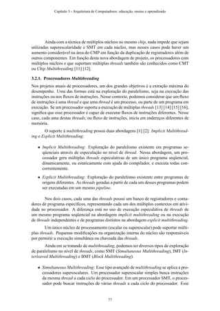 Ainda com a técnica de múltiplos núcleos no mesmo chip, nada impede que sejam
utilizadas superescalaridade e SMT em cada núcleo, mas nesses casos pode haver um
aumento considerável na área do CMP em função da duplicação de registradores além de
outros componentes. Em função desta nova abordagem de projeto, os processadores com
múltiplos núcleos e que suportam múltiplas threads também são conhecidos como CMT
ou Chip Multithreading [11] [12].
3.2.1. Processadores Multithreading
Nos projetos atuais de processadores, um dos grandes objetivos é a extração máxima do
desempenho. Uma das formas está na exploração do paralelismo, seja na execução das
instruções ou nos ﬂuxos de instruções. Nesse contexto, podemos considerar que um ﬂuxo
de instruções é uma thread e que uma thread é um processo, ou parte de um programa em
execução. Se um processador suporta a execução de múltiplas threads [13] [14] [15] [16],
signiﬁca que esse processador é capaz de executar ﬂuxos de instruções diferentes. Nesse
caso, cada uma destas threads, ou ﬂuxo de instruções, inicia em endereços diferentes de
memória.
O suporte à multithreading possui duas abordagens [1] [2]: Implicit Multithread-
ing e Explicit Multithreading:
• Implicit Multithreading: Exploração do paralelismo existente em programas se-
qüenciais através de especulação no nível de thread. Nessa abordagem, um pro-
cessador gera múltiplas threads especulativas de um único programa seqüencial,
dinamicamente, ou estaticamente com ajuda do compilador, e executa todas con-
correntemente.
• Explicit Multithreading: Exploração do paralelismo existente entre programas de
origens diferentes. As threads geradas a partir de cada um desses programas podem
ser executadas em um mesmo pipeline.
Nos dois casos, cada uma das threads possui um banco de registradores e conta-
dores de programa especíﬁcos, representando cada um dos múltiplos contextos em ativi-
dade no processador. A diferença está no uso de execução especulativa de threads de
um mesmo programa seqüencial na abordagem implicit multithreading ou na execução
de threads independentes e de programas distintos na abordagem explicit multithreading.
Um único núcleo de processamento (escalar ou superescalar) pode suportar múlti-
plas threads. Pequenas modiﬁcações na organização interna do núcleo são responsáveis
por permitir a execução simultânea ou chaveada das threads.
Ainda em se tratando de multithreading, podemos ter diversos tipos de exploração
de paralelismo no nível de threads, como SMT (Simultaneous Multithreading), IMT (In-
terleaved Multithreading) e BMT (Block Multithreading).
• Simultaneous Multithreading: Esse tipo avançado de multithreading se aplica a pro-
cessadores superescalares. Um processador superescalar simples busca instruções
da mesma thread a cada ciclo do processador. Em um processador SMT, o proces-
sador pode buscar instruções de várias threads a cada ciclo do processador. Esse
Capítulo 3 - Arquitetura de Computadores: educação, ensino e aprendizado
77
 