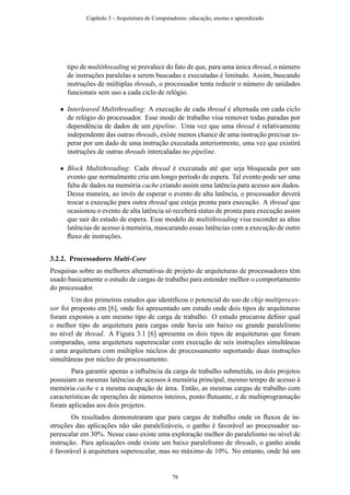 tipo de multithreading se prevalece do fato de que, para uma única thread, o número
de instruções paralelas a serem buscadas e executadas é limitado. Assim, buscando
instruções de múltiplas threads, o processador tenta reduzir o número de unidades
funcionais sem uso a cada ciclo de relógio.
• Interleaved Multithreading: A execução de cada thread é alternada em cada ciclo
de relógio do processador. Esse modo de trabalho visa remover todas paradas por
dependência de dados de um pipeline. Uma vez que uma thread é relativamente
independente das outras threads, existe menos chance de uma instrução precisar es-
perar por um dado de uma instrução executada anteriormente, uma vez que existirá
instruções de outras threads intercaladas no pipeline.
• Block Multithreading: Cada thread é executada até que seja bloqueada por um
evento que normalmente cria um longo período de espera. Tal evento pode ser uma
falta de dados na memória cache criando assim uma latência para acesso aos dados.
Dessa maneira, ao invés de esperar o evento de alta latência, o processador deverá
trocar a execução para outra thread que esteja pronta para execução. A thread que
ocasionou o evento de alta latência só receberá status de pronta para execução assim
que sair do estado de espera. Esse modelo de multithreading visa esconder as altas
latências de acesso à memória, mascarando essas latências com a execução de outro
ﬂuxo de instruções.
3.2.2. Processadores Multi-Core
Pesquisas sobre as melhores alternativas de projeto de arquiteturas de processadores têm
usado basicamente o estudo de cargas de trabalho para entender melhor o comportamento
do processador.
Um dos primeiros estudos que identiﬁcou o potencial do uso de chip multiproces-
sor foi proposto em [6], onde foi apresentado um estudo onde dois tipos de arquiteturas
foram expostos a um mesmo tipo de carga de trabalho. O estudo procurou deﬁnir qual
o melhor tipo de arquitetura para cargas onde havia um baixo ou grande paralelismo
no nível de thread. A Figura 3.1 [6] apresenta os dois tipos de arquiteturas que foram
comparadas, uma arquitetura superescalar com execução de seis instruções simultâneas
e uma arquitetura com múltiplos núcleos de processamento suportando duas instruções
simultâneas por núcleo de processamento.
Para garantir apenas a inﬂuência da carga de trabalho submetida, os dois projetos
possuíam as mesmas latências de acessos à memória principal, mesmo tempo de acesso à
memória cache e a mesma ocupação de área. Então, as mesmas cargas de trabalho com
características de operações de números inteiros, ponto ﬂutuante, e de multiprogramação
foram aplicadas aos dois projetos.
Os resultados demonstraram que para cargas de trabalho onde os ﬂuxos de in-
struções das aplicações não são paralelizáveis, o ganho é favorável ao processador su-
perescalar em 30%. Nesse caso existe uma exploração melhor do paralelismo no nível de
instrução. Para aplicações onde existe um baixo paralelismo de threads, o ganho ainda
é favorável à arquitetura superescalar, mas no máximo de 10%. No entanto, onde há um
Capítulo 3 - Arquitetura de Computadores: educação, ensino e aprendizado
78
 