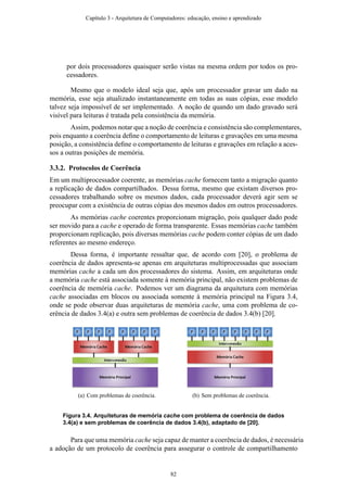 por dois processadores quaisquer serão vistas na mesma ordem por todos os pro-
cessadores.
Mesmo que o modelo ideal seja que, após um processador gravar um dado na
memória, esse seja atualizado instantaneamente em todas as suas cópias, esse modelo
talvez seja impossível de ser implementado. A noção de quando um dado gravado será
visível para leituras é tratada pela consistência da memória.
Assim, podemos notar que a noção de coerência e consistência são complementares,
pois enquanto a coerência deﬁne o comportamento de leituras e gravações em uma mesma
posição, a consistência deﬁne o comportamento de leituras e gravações em relação a aces-
sos a outras posições de memória.
3.3.2. Protocolos de Coerência
Em um multiprocessador coerente, as memórias cache fornecem tanto a migração quanto
a replicação de dados compartilhados. Dessa forma, mesmo que existam diversos pro-
cessadores trabalhando sobre os mesmos dados, cada processador deverá agir sem se
preocupar com a existência de outras cópias dos mesmos dados em outros processadores.
As memórias cache coerentes proporcionam migração, pois qualquer dado pode
ser movido para a cache e operado de forma transparente. Essas memórias cache também
proporcionam replicação, pois diversas memórias cache podem conter cópias de um dado
referentes ao mesmo endereço.
Dessa forma, é importante ressaltar que, de acordo com [20], o problema de
coerência de dados apresenta-se apenas em arquiteturas multiprocessadas que associam
memórias cache a cada um dos processadores do sistema. Assim, em arquiteturas onde
a memória cache está associada somente à memória principal, não existem problemas de
coerência de memória cache. Podemos ver um diagrama da arquitetura com memórias
cache associadas em blocos ou associada somente à memória principal na Figura 3.4,
onde se pode observar duas arquiteturas de memória cache, uma com problema de co-
erência de dados 3.4(a) e outra sem problemas de coerência de dados 3.4(b) [20].
(a) Com problemas de coerência. (b) Sem problemas de coerência.
Figura 3.4. Arquiteturas de memória cache com problema de coerência de dados
3.4(a) e sem problemas de coerência de dados 3.4(b), adaptado de [20].
Para que uma memória cache seja capaz de manter a coerência de dados, é necessária
a adoção de um protocolo de coerência para assegurar o controle de compartilhamento
Capítulo 3 - Arquitetura de Computadores: educação, ensino e aprendizado
82
 