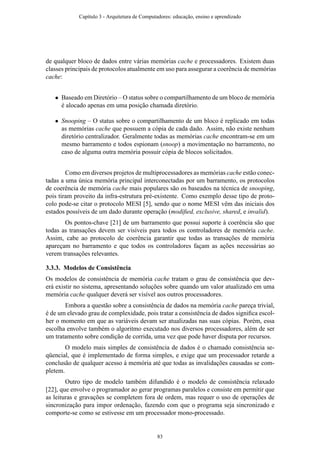 de qualquer bloco de dados entre várias memórias cache e processadores. Existem duas
classes principais de protocolos atualmente em uso para assegurar a coerência de memórias
cache:
• Baseado em Diretório – O status sobre o compartilhamento de um bloco de memória
é alocado apenas em uma posição chamada diretório.
• Snooping – O status sobre o compartilhamento de um bloco é replicado em todas
as memórias cache que possuem a cópia de cada dado. Assim, não existe nenhum
diretório centralizador. Geralmente todas as memórias cache encontram-se em um
mesmo barramento e todos espionam (snoop) a movimentação no barramento, no
caso de alguma outra memória possuir cópia de blocos solicitados.
Como em diversos projetos de multiprocessadores as memórias cache estão conec-
tadas a uma única memória principal interconectadas por um barramento, os protocolos
de coerência de memória cache mais populares são os baseados na técnica de snooping,
pois tiram proveito da infra-estrutura pré-existente. Como exemplo desse tipo de proto-
colo pode-se citar o protocolo MESI [5], sendo que o nome MESI vêm das iniciais dos
estados possíveis de um dado durante operação (modiﬁed, exclusive, shared, e invalid).
Os pontos-chave [21] de um barramento que possui suporte à coerência são que
todas as transações devem ser visíveis para todos os controladores de memória cache.
Assim, cabe ao protocolo de coerência garantir que todas as transações de memória
apareçam no barramento e que todos os controladores façam as ações necessárias ao
verem transações relevantes.
3.3.3. Modelos de Consistência
Os modelos de consistência de memória cache tratam o grau de consistência que dev-
erá existir no sistema, apresentando soluções sobre quando um valor atualizado em uma
memória cache qualquer deverá ser visível aos outros processadores.
Embora a questão sobre a consistência de dados na memória cache pareça trivial,
é de um elevado grau de complexidade, pois tratar a consistência de dados signiﬁca escol-
her o momento em que as variáveis devam ser atualizadas nas suas cópias. Porém, essa
escolha envolve também o algoritmo executado nos diversos processadores, além de ser
um tratamento sobre condição de corrida, uma vez que pode haver disputa por recursos.
O modelo mais simples de consistência de dados é o chamado consistência se-
qüencial, que é implementado de forma simples, e exige que um processador retarde a
conclusão de qualquer acesso à memória até que todas as invalidações causadas se com-
pletem.
Outro tipo de modelo também difundido é o modelo de consistência relaxado
[22], que envolve o programador ao gerar programas paralelos e consiste em permitir que
as leituras e gravações se completem fora de ordem, mas requer o uso de operações de
sincronização para impor ordenação, fazendo com que o programa seja sincronizado e
comporte-se como se estivesse em um processador mono-processado.
Capítulo 3 - Arquitetura de Computadores: educação, ensino e aprendizado
83
 