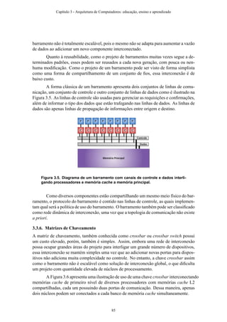 barramento não é totalmente escalável, pois o mesmo não se adapta para aumentar a vazão
de dados ao adicionar um novo componente interconectado.
Quanto à reusabilidade, como o projeto de barramentos muitas vezes segue a de-
terminados padrões, esses podem ser reusados a cada nova geração, com pouca ou nen-
huma modiﬁcação. Como o projeto de um barramento pode ser visto de forma simplista
como uma forma de compartilhamento de um conjunto de ﬁos, essa interconexão é de
baixo custo.
A forma clássica de um barramento apresenta dois conjuntos de linhas de comu-
nicação, um conjunto de controle e outro conjunto de linhas de dados como é ilustrado na
Figura 3.5. As linhas de controle são usadas para gerenciar as requisições e conﬁrmações,
além de informar o tipo dos dados que estão trafegando nas linhas de dados. As linhas de
dados são apenas linhas de propagação de informações entre origem e destino.
Figura 3.5. Diagrama de um barramento com canais de controle e dados interli-
gando processadores e memória cache a memória principal.
Como diversos componentes estão compartilhando um mesmo meio físico do bar-
ramento, o protocolo do barramento é contido nas linhas de controle, as quais implemen-
tam qual será a política de uso do barramento. O barramento também pode ser classiﬁcado
como rede dinâmica de interconexão, uma vez que a topologia de comunicação não existe
a priori.
3.3.6. Matrizes de Chaveamento
A matriz de chaveamento, também conhecida como crossbar ou crossbar switch possui
um custo elevado, porém, também é simples. Assim, embora uma rede de interconexão
possa ocupar grandes áreas do projeto para interligar um grande número de dispositivos,
essa interconexão se mantém simples uma vez que ao adicionar novas portas para dispos-
itivos não adiciona muita complexidade no controle. No entanto, a chave crossbar assim
como o barramento não é escalável como solução de interconexão global, o que diﬁculta
um projeto com quantidade elevada de núcleos de processamento.
A Figura 3.6 apresenta uma ilustração de uso de uma chave crossbar interconectando
memórias cache de primeiro nível de diversos processadores com memórias cache L2
compartilhadas, cada um possuindo duas portas de comunicação. Dessa maneira, apenas
dois núcleos podem ser conectados a cada banco de memória cache simultaneamente.
Capítulo 3 - Arquitetura de Computadores: educação, ensino e aprendizado
85
 