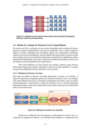 Figura 3.7. Diagrama de uma rede de interconexão intra-chip (NoC) interligando
diversos núcleos de processamento.
3.4. Método de Avaliação de Memórias Cache Compartilhadas
De acordo com [24], a utilização de uma correta metodologia para avaliação de desem-
penho de sistemas computacionais evita diversos problemas, como a falta de objetivos,
objetivos viciados, abordagem não sistemática, análise sem compreender o problema,
métricas incorretas de desempenho, carga de trabalho não representativa, técnicas erradas
para avaliação, descaso com parâmetros importantes, ignorar fatores signiﬁcantes, projeto
experimental inapropriado, entre outros. São diversos problemas que podem ocorrer, caso
não haja um correto planejamento dos experimentos.
Para evitar problemas em nosso projeto de avaliação, podemos seguir diversos
passos para assegurar que estamos efetuando as análises com rigor acadêmico. As etapas
a seguir foram adaptadas de [24] e aplicadas ao nosso projeto.
3.4.1. Deﬁnição do Sistema e Serviços
Esta etapa visa deﬁnir os objetivos do estudo delimitando o sistema a ser avaliado. A
Figura 3.8 apresenta um diagrama genérico do sistema de memória cache a ser avaliado,
onde estão deﬁnidos por blocos os principais componentes do sistema, como os núcleos
de processamento, a interconexão, o sistema de memória cache e a memória principal,
delimitando ainda o escopo que compreende ao processador, sendo que tais componentes
estão em um mesmo chip.
Figura 3.8. Deﬁnição do sistema a ser estudado.
Mesmo sem a deﬁnição clara da arquitetura e organização do sistema, com a vi-
sualização do diagrama do sistema a ser avaliado ﬁcam evidentes os componentes não
Capítulo 3 - Arquitetura de Computadores: educação, ensino e aprendizado
87
 