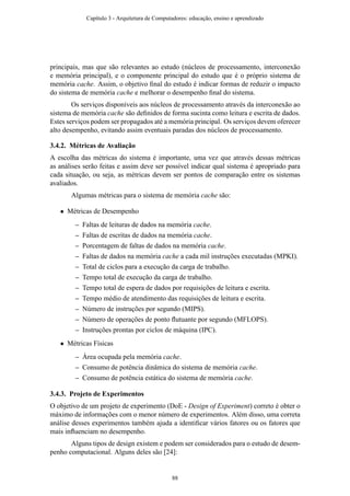 principais, mas que são relevantes ao estudo (núcleos de processamento, interconexão
e memória principal), e o componente principal do estudo que é o próprio sistema de
memória cache. Assim, o objetivo ﬁnal do estudo é indicar formas de reduzir o impacto
do sistema de memória cache e melhorar o desempenho ﬁnal do sistema.
Os serviços disponíveis aos núcleos de processamento através da interconexão ao
sistema de memória cache são deﬁnidos de forma sucinta como leitura e escrita de dados.
Estes serviços podem ser propagados até a memória principal. Os serviços devem oferecer
alto desempenho, evitando assim eventuais paradas dos núcleos de processamento.
3.4.2. Métricas de Avaliação
A escolha das métricas do sistema é importante, uma vez que através dessas métricas
as análises serão feitas e assim deve ser possível indicar qual sistema é apropriado para
cada situação, ou seja, as métricas devem ser pontos de comparação entre os sistemas
avaliados.
Algumas métricas para o sistema de memória cache são:
• Métricas de Desempenho
– Faltas de leituras de dados na memória cache.
– Faltas de escritas de dados na memória cache.
– Porcentagem de faltas de dados na memória cache.
– Faltas de dados na memória cache a cada mil instruções executadas (MPKI).
– Total de ciclos para a execução da carga de trabalho.
– Tempo total de execução da carga de trabalho.
– Tempo total de espera de dados por requisições de leitura e escrita.
– Tempo médio de atendimento das requisições de leitura e escrita.
– Número de instruções por segundo (MIPS).
– Número de operações de ponto ﬂutuante por segundo (MFLOPS).
– Instruções prontas por ciclos de máquina (IPC).
• Métricas Físicas
– Área ocupada pela memória cache.
– Consumo de potência dinâmica do sistema de memória cache.
– Consumo de potência estática do sistema de memória cache.
3.4.3. Projeto de Experimentos
O objetivo de um projeto de experimento (DoE - Design of Experiment) correto é obter o
máximo de informações com o menor número de experimentos. Além disso, uma correta
análise desses experimentos também ajuda a identiﬁcar vários fatores ou os fatores que
mais inﬂuenciam no desempenho.
Alguns tipos de design existem e podem ser considerados para o estudo de desem-
penho computacional. Alguns deles são [24]:
Capítulo 3 - Arquitetura de Computadores: educação, ensino e aprendizado
88
 