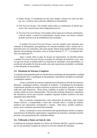 • Simple Design: É considerado um dos mais simples, consiste em variar um fator
por vez, e veriﬁcar como cada fator inﬂuência no desempenho.
• Full Factorial Design: Este modelo utiliza todas as combinações de fatores pos-
síveis e faz o mesmo para cada conﬁguração possível.
• Fractional Factorial Design: Este modelo utiliza regras de escolha de combinações,
a ﬁm de reduzir o número de experimentos, mesmo assim, essa técnica continua
gerando um bom nível de detalhamento dos resultados.
O modelo Fractional Factorial Design é um dos modelos mais indicados para
avaliação de desempenho, principalmente em sistemas simulados onde o número de ex-
perimentos deve ser controlado e não muito grande. Dentro deste modelo também existem
algumas sub-estratégias de projeto, como os designs fatoriais 2k, 2k−p, e os designs fato-
riais com replicação 2kr.
Após o estudo sobre os tipos de designs de experimentos, foi decidido utilizar
o modelo Fractional Factorial Design no projeto de avaliação de memórias cache, uma
vez que esse design se molda melhor aos requisitos de simulação e teste pretendidos, e a
escolha do sub-modelo foi feita de acordo com cada experimento pretendido, escolhendo
o mais adequado às necessidades.
3.5. Simulação de Sistemas Completos
A avaliação de desempenho pode ser classiﬁcada em modelagem de desempenho e medição
de desempenho [25], a modelagem de desempenho é tipicamente dividida em simulação
e modelagem analítica.
Assim, a avaliação de sistemas computacionais [24] pode ser feita de três maneiras
diferentes: modelagem analítica, simulação ou medições. A modelagem de desempenho
é tipicamente utilizada em estágios anteriores ao processo de projeto, quando os sistemas
ainda não estão disponíveis. Desta forma, medições só podem ser efetuadas se algum
sistema similar já estiver implementado. Não havendo protótipo disponível, simulações
são alternativas viáveis para sistemas completos enquanto modelos analíticos são mais
adequados para subsistemas.
Para os sistemas computacionais como subsistemas de memória, onde existem
muitas variáveis, a complexidade é muito alta, tornando difícil a criação de modelos
analíticos que representem corretamente o sistema. Além disso, modelos analíticos,
nesses casos, costumam apresentar baixa precisão.
Assim, a simulação se torna a ferramenta mais apropriada para estimar e comparar
características de diferentes organizações e arquiteturas de memórias, mantendo uma boa
precisão e boa generalização dos resultados obtidos.
3.6. Utilizando o Simics em Sala de Aula
O ambiente de simulação adotado foi o Simics da Virtutech AB [26], o qual foi escolhido
por ser um simulador completo de sistema no nível do conjunto de instruções.
Capítulo 3 - Arquitetura de Computadores: educação, ensino e aprendizado
89
 