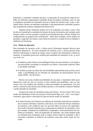 Entretanto, o simulador é bastante útil para a comparação de execução de cargas de tra-
balho em diferentes organizações modeladas dentro do próprio simulador, uma vez que
as tendências ocorridas nas simulações devem se repetir em sistemas reais. Logo, o sim-
ulador Simics fornece um ambiente controlado e com determinismo controlado, propício
para avaliação de sistemas computacional futuros [27].
Algumas dessas limitações podem servir de inspiração aos alunos, como o fato
de não ser considerado a contenção de número de portas da memória, por exemplo, pode
intrigar o aluno e levá-lo a propor a criação de um modulo para que o Simics modele esse
comportamento de gargalo mais corretamente. Além desse exemplo, outros podem ser
pensados e sugeridos aos alunos, como forma de incentivo a criação de novos módulos e
melhorias na ferramenta.
3.6.1. Modos de Operação
Para simulação de memória cache, o Simics provê ferramentas bastante ﬂexíveis para
conﬁgurar dispositivos. Em uma simulação de memória cache, o Simics permite tanto
observar informações a respeito de tempo, como a respeito das informações contidas na
memória. O simulador possui dois modelos pré-modelados de memórias cache: g-cache
e g-cache-ooo:
• O modelo g-cache fornece uma modelagem básica de uma memória cache ligada a
um processador executando as instruções em ordem e fornecendo relatórios sobre
as atividades realizadas.
• O modelo g-cache-ooo além das funcionalidades apresentadas pela g-cache, provê
ainda, a possibilidade de ser utilizada em simulações de processamento fora de
ordem (OOO - Out Of Order).
Mesmo com esses modelos pré-deﬁnidos de execução, é importante saber quais
dispositivos estão por trás ao executar os dois modelos pré-modelados, uma vez que
muitas vezes eses modelos não atendem a todas necessidades do experimento. Por esse
motivo, costuma-se não utilizar esses modelos prontos, e sim modelar o sistema e habilitar
o modo desejado do simulador.
Existem três modos de simulação aceitos pelo Simics: Normal, Stall e MAI. Esses
modos são habilitados na hora de executar o Simics pelas ﬂags -fast, -stall e -mai respec-
tivamente, segue abaixo a descrição de cada um desses modos de operação:
• O modo Normal (-fast) fornece um ambiente de simulação onde não são considera-
dos os atrasos referentes à memória, além disso, esse modo não fornece estatísticas
de memória cache conﬁáveis uma vez que nem todos os acessos são registrados.
Este modo é bastante indicado para a preparação do ambiente de simulação, como
por exemplo, instalação de compiladores, compilação e testes preliminares do am-
biente de simulação. Além da preparação do ambiente, este modo também pode
ser utilizado para simulações onde se requer menor tempo de simulação e não é
necessário considerar as latências de memória, como para retirar traços de exe-
cução.
Capítulo 3 - Arquitetura de Computadores: educação, ensino e aprendizado
92
 
