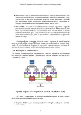 • O modo Stall (-stall) é um modo de simulação mais lento que o modo normal, uma
vez que este modo considera o sistema de memória modelado e também faz o reg-
istro de todas as operações ocorridas nas memórias caches. Este modo é indicado
para ser utilizado apenas depois que o ambiente de simulação e a máquina a ser
simulada estejam totalmente conﬁgurados e prontos para os testes.
• O modo MAI (-mai) conhecido também como modo micro-arquitetura, é capaz de
prover simulação com execução de instruções fora de ordem (OOO). Embora este
modo seja bastante atraente, ele não costuma ser muito utilizado devido ao enorme
tempo de simulação exigido. Logo, este modo é mais indicado para simulações de
curtos trechos de execução, onde se quer analisar o comportamento de apenas um
método ou função.
Considerando que o principal objeto de estudo é o sistema de memória cache,
optou-se por não utilizar o modo MAI, uma vez que este modo levaria ao aumento signi-
ﬁcativo de complexidade de simulação do processador o que acarretaria a problemas de
restrição de tempo, tornando proibitiva a simulação de aplicativos inteiros.
3.6.2. Modelagem de Memórias Cache
Um exemplo de modelagem de um processador com dois núcleos de processamento
com memórias cache de primeiro e segundo nível privadas para cada um dos núcleos
é ilustrado na Figura 3.9.
Figura 3.9. Diagrama de modelagem de um chip multi-core, adaptado de [28].
Na Figura 3.9 podemos ver os seguintes componentes internos do Simics respon-
sáveis pela correta simulação da memória cache:
• Id-splitter - Utilizado para fazer a separação entre instruções e dados para a memória
cache correta.
Capítulo 3 - Arquitetura de Computadores: educação, ensino e aprendizado
93
 