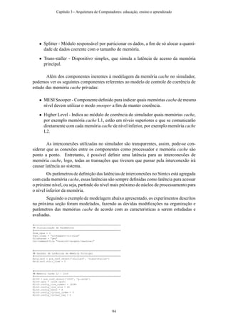 • Splitter - Módulo responsável por particionar os dados, a ﬁm de só alocar a quanti-
dade de dados coerente com o tamanho de memória.
• Trans-staller - Dispositivo simples, que simula a latência de acesso da memória
principal.
Além dos componentes inerentes à modelagem da memória cache no simulador,
podemos ver os seguintes componentes referentes ao modelo de controle de coerência de
estado das memória cache privadas:
• MESI Snooper - Componente deﬁnido para indicar quais memórias cache de mesmo
nível devem utilizar o modo snooper a ﬁm de manter coerência.
• Higher Level - Indica ao módulo de coerência do simulador quais memórias cache,
por exemplo memória cache L1, estão em níveis superiores e que se comunicarão
diretamente com cada memória cache de nível inferior, por exemplo memória cache
L2.
As interconexões utilizadas no simulador são transparentes, assim, pode-se con-
siderar que as conexões entre os componentes como processador e memória cache são
ponto a ponto. Entretanto, é possível deﬁnir uma latência para as interconexões de
memória cache, logo, todas as transações que tiverem que passar pela interconexão irá
causar latência ao sistema.
Os parâmetros de deﬁnição das latências de interconexões no Simics está agregada
com cada memória cache, essas latências são sempre deﬁnidas como latência para acessar
o próximo nível, ou seja, partindo do nível mais próximo do núcleo de processamento para
o nível inferior da memória.
Seguindo o exemplo de modelagem abaixo apresentado, os experimentos descritos
na próxima seção foram modelados, fazendo as devidas modiﬁcações na organização e
parâmetros das memórias cache de acordo com as características a serem estudadas e
avaliadas.
#===============================================================
## Inicialização de Parâmetros
#===============================================================
$num_cpus = 2
$cpu_class = "ultrasparc-iii-plus"
$clustered = "yes"
run-command-file "%simics%/targets/{machine}"
#===============================================================
## Gerador de Latências da Memória Principal
#===============================================================
@staller0 = pre_conf_object(’staller0’, ’trans-staller’)
@staller0.stall_time = 0
#===============================================================
## Memória Cache L2 - l2c0
#===============================================================
@l2c0 = pre_conf_object(’l2c0’, ’g-cache’)
@l2c0.cpus = [conf.cpu0]
@l2c0.config_line_number = 16384
@l2c0.config_line_size = 64
@l2c0.config_assoc = 8
@l2c0.config_virtual_index = 0
@l2c0.config_virtual_tag = 0
Capítulo 3 - Arquitetura de Computadores: educação, ensino e aprendizado
94
 
